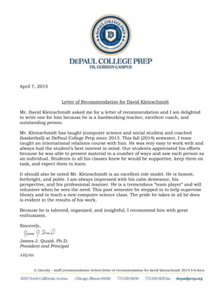 h:faculty - staffrecommendation lettersletter of recommendation for david kleinschmidt 2015.4.6.docx
April 7, 2015
Letter of Recommendation for David Kleinschmidt
Mr. David Kleinschmidt asked me for a letter of recommendation and I am delighted
to write one for him because he is a hardworking teacher, excellent coach, and
outstanding person.
Mr. Kleinschmidt has taught (computer science and social studies) and coached
(basketball) at DePaul College Prep since 2013. This fall (2014) semester, I team
taught an international relations course with him. He was very easy to work with and
always had the student’s best interest in mind. Our students appreciated his efforts
because he was able to present material in a number of ways and saw each person as
an individual. Students in all his classes knew he would be supportive, keep them on
task, and expect them to learn.
It should also be noted Mr. Kleinschmidt is an excellent role model. He is honest,
forthright, and polite. I am always impressed with his calm demeanor, his
perspective, and his professional manner. He is a tremendous “team player” and will
volunteer when he sees the need. This past semester he stepped in to help supervise
library and to teach a new computer science class. The pride he takes in all he does
is evident in the results of his work.
Because he is talented, organized, and insightful, I recommend him with great
enthusiasm.
Sincerely,
James J. Quaid, Ph.D.
President and Principal
JJQ/kh
 