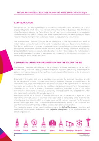 8
THE MILAN UNIVERSAL EXPOSITION AND THE MISSION OF EXPO 2015 SpA
Expo 2015 SpA
1851 1867 1873 1889 1906 1931 1935 1958 1962 1967
Londra Parigi Vienna Parigi Milano Parigi San Diego Bruxelles Seattle Montrea
1.1 Introduction
Expo Milano 2015 is a unique global Event of extraordinary importance under the educational, cultural
and scientific profile, which will be held in the city of Milan from 1 May to 31 October 2015. The Theme
of the Exposition is “Feeding the Planet, Energy for Life”, and centres on nutrition and the sustainable
use of resources, the right to a healthy, safe and sufficient nutrition for the whole planet and on the
research into and sharing of more sustainable models of production and consumption.
The Milan Universal Exposition 2015 will see the participation of over 140 countries and about 20
million Visitors coming from all over the world. The objective is to unite Governments, Institutions,
Civil Society and Citizens in a debate on universal themes connected with nutrition and sustainable
development: the balance between natural resources, food and energy production, food security,
protection of both natural and agricultural biodiversity, innovation in technologies, the multidisciplinary
vision and cooperation, the linking of experiences and competences, food cultures, information on
healthy lifestyles and nutritional education.
1.2 UNIVERSAL EXPOSITION ORGANISATION AND THE ROLE OF THE BIE
The Universal Expositions are the largest of the world events, and since their origins in the first half of
the 19th century have been a display case of innovation and inspiration for humanity, and an important
platform for the presentation and sharing of new models capable of contributing to the development
of progress and civilisation.
Organised by the nation that wins a candidature competition, the Universal Expositions provide
for the participation of other countries invited through diplomatic channels by the host nation. At
international level, the Bureau International des Expositions (BIE) is the organism that has the task of
overseeing and regulating the calendar, the candidature campaign, the selection and the organisation
of the Expositions. The BIE is an inter-governmental organisation established in Paris in 1928 by the
Convention on International Expositions, subsequently amended in 1972, 1982 and 1988 (for further
information see the site of the BIE www.bie-paris.org).
Membership of the BIE is open to all member nations of the UN or one of its Agencies, of the
International Court of Justice, or countries whose application is approved by a two-thirds majority
of the General Assembly of the BIE. As of today, there are 168 member countries. The BIE works to
ensure correct application of the Convention and of all the regulations relating to the Expositions, and
also the transmission of knowledge and best practices from one Event to another.
The Expositions provide for two categories of participants: the Official Participants – countries and
international organisations – and the so-called Unofficial Participants – NGOs, companies and Civil
Society Organisations.
 