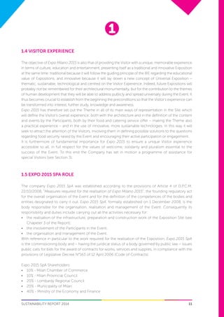 1
11SUSTAINABILITY REPORT 2014
1.4 VISITOR EXPERIENCE
The objective of Expo Milano 2015 is also that of providing the Visitor with a unique, memorable experience
in terms of culture, education and entertainment, presenting itself as a traditional and innovative Exposition
at the same time: traditional because it will follow the guiding principle of the BIE regarding the educational
value of Expositions, and innovative because it will lay down a new concept of Universal Exposition –
thematic, sustainable, technological and centred on the Visitor Experience. Indeed, future Expositions will
probably not be remembered for their architectural monumentality, but for the contribution to the themes
of human development that they will be able to address publicly and spread universally during the Event. It
thus becomes crucial to establish from the beginning the preconditions so that the Visitor’s experience can
be transformed into interest, further study, knowledge and awareness.
Expo 2015 has therefore set out the Theme in all of its main ways of representation in the Site which
will define the Visitor’s overall experience: both with the architecture and in the definition of the content
and events by the Participants, both by their food and catering service offer – making the Theme also
a practical experience – and in the use of innovative, more sustainable technologies. In this way it will
seek to attract the attention of the Visitors, involving them in defining possible solutions to the questions
regarding food security raised by the Event and encouraging their active participation or engagement.
It is furthermore of fundamental importance for Expo 2015 to ensure a unique Visitor experience
accessible to all, in full respect for the values of welcome, solidarity and pluralism essential to the
success of the Event. To this end the Company has set in motion a programme of assistance for
special Visitors (see Section 3).
1.5 EXPO 2015 SPA ROLE
The company Expo 2015 SpA was established according to the provisions of Article 4 of D.P.C.M.
22/10/2008, “Measures required for the realisation of Expo Milano 2015”, the founding regulatory act
for the overall organisation of the Event and for the definition of the competences of the bodies and
entities designated to carry it out. Expo 2015 SpA, formally established on 1 December 2008, is the
body responsible for the organisation, realisation and management of the Event. Consequently its
responsibility and duties include carrying out all the activities necessary for:
•	 the realisation of the infrastructure, preparation and construction work of the Exposition Site (see
Chapeter 3 of the Report);
•	 the involvement of the Participants in the Event;
•	 the organisation and management of the Event.
With reference in particular to the work required for the realisation of the Exposition, Expo 2015 SpA
is the commissioning body and – having the juridical status of a body governed by public law – issues
public calls for bids for the award of contracts for works, services and supplies, in compliance with the
provisions of Legislative Decree N°163 of 12 April 2006 (Code of Contracts).
Expo 2015 SpA Shareholders:
•	 	10% - Milan Chamber of Commerce
•	 	10% - Milan Provincial Council
•	 	20% - Lombardy Regional Council
•	 	20% - Municipality of Milan
•	 	40% - Ministry of the Economy and Finance
 