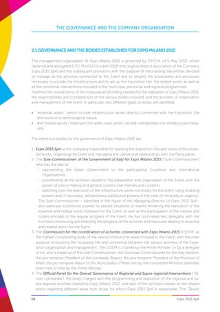 14
THE GOVERNANCE AND THE COMPANY ORGANISATION
Expo 2015 SpA
2.1GovernanceandthebodiesestablishedforExpoMilano2015
The management organisation of Expo Milano 2015 is governed by D.P.C.M. of 6 May 2013, which
replaced and abrogated D.P.C.M of 22 October 2008 (the original deed of association of the Company
Expo 2015 SpA) and the subsequent provisions with the purpose of rationalising the entities devoted
to manage all the activities connected to the Event and to simplify the procedures and processes
necessary to provide the infrastructures and to set up the Exposition Site, the related works as well as
all the functional interventions included in the municipal, provincial and regional programmes.
It defines the overall frame of the measures and funding needed for the realisation of Expo Milano 2015,
the responsibilities and competences of the various bodies involved, and the activities of organisation
and management of the Event. In particular, two different types of works are identified:
•	 “essential works”, which include infrastructure works directly connected with the Exposition Site
and works of a technological nature;
•	 and “related works”, relating to the wider road, street, rail and metropolitan line infrastructure meas-
ures.
The reference bodies for the governance of Expo Milano 2015 are:
1.	 Expo 2015 SpA as the company responsible for realising the Exposition Site and some of the essen-
tial works, organising the Event and managing the operational relationships with the Participants.
2.	The Sole Commissioner of the Government of Italy for Expo Milano 2015 (“Sole Commissioner”)
who has the task of:
-	 representing the Italian Government to the participating Countries and International
Organisations;
-	 coordinating all the activities related to the preparation and organisation of the Event, with the
power of policy-making and general control over themes and contents;
-	 watching over the execution of the infrastructure works necessary for the Event, using enabling
powers and, if necessary, extraordinary substitutive powers in the case of necessity or urgency.
The Sole Commissioner – identified in the figure of the Managing Director of Expo 2015 SpA -
also exercises substitutive powers to resolve situations or events hindering the realisation of the
essential and related works foreseen for the Event, as well as the participation of the nations and
bodies enrolled or the regular progress of the Event. He has nominated two delegates with the
functions of ensuring and checking the progress of the activities and measures relating to essential
and related works for the Event.
3.	The Commission for the coordination of activities connected with Expo Milano 2015 (COEM), as
the highest coordinating body of the various institutional levels involved in the Event, with the main
purpose of ensuring the necessary link and coherence between the various activities of the Expo-
sition organisation and management. The COEM is chaired by the Prime Minister, or by a delegate
of his, and is made up of the Sole Commissioner, the Divisional Commissioner for the Italy Pavilion,
the pro-tempore President of the Lombardy Region, the pro-tempore President of the Province of
Milan, the pro-tempore Mayor of the Municipality of Milan and by the competent Ministers identified
from time to time by the Prime Minister.
4.	The Official Panel for the Overall Governance of Regional and Supra-regional Interventions (“Ta-
volo Lombardia”), the body charged with the programming and realisation of the regional and su-
pra-regional activities related to Expo Milano 2015, and also of the activities related to the related
works regarding different areas from those for which Expo 2015 SpA is responsible. The “Tavolo
 