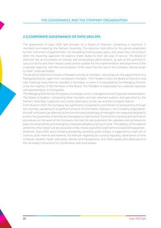 18
THE GOVERNANCE AND THE COMPANY ORGANISATION
Expo 2015 SpA
2.3 Corporate governance of Expo 2015 SpA
The governance of Expo 2015 SpA provides for a Board of Directors comprising a maximum 5
members nominated by the Partners’ Assembly. The directors hold office for the period established
by their instrument of appointment, not exceeding three business years, and cease their commission
when the Assembly approves the balance sheet related to their last year of service. The Board of
Directors has all the powers of ordinary and extraordinary administration, as well as the authority to
carry out all the acts that it retains useful and/or suitable for the implementation and attainment of the
corporate objective, with the sole exception of the areas that the Law or the Company Statute assign
to other corporate bodies.
The Board of Directors chooses a President among its members, who proposes the appointment of a
Managing Director, again from the board’s members. The President chairs the Board of Directors and
calls meetings every time he considers it necessary, or when it is requested by the Managing Director
or by the majority of the members of the Board. The President is responsible for corporate signature
and representation to third parties.
The Managing Director has the powers of strategic control, management and Corporate representation.
The Board of Auditors, comprising three members and two alternate auditors and appointed by the
Partners’ Assembly, supervises and checks observance of the law and the Company Statute.
From Autumn 2014, the Company has significantly increased its commitment to transparency through
the voluntary uploading of a significant amount of information relating to: the Company organisation,
the staff, with particular attention to the functions and related pay of managers, the measures adopted to
protect the guarantees of fairness and transparency (see Section 3) and all the checking and verification
procedures on the work of the Company, the calls for bids published, the subsidies and contributions
paid, the extraordinary and emergency measures adopted and much more. The address of the website
where this information can be accessed is http://www.expo2015.org/it/amministrazione-trasparente-.
Moreover, Expo 2015, as a Company prevalently owned by public bodies, is subjected to a tight net of
controls, both internal and external, for example regarding accounting regularity, observance of time
schedule, workers’ health and safety, fairness and transparency, anti-mafia legality and observance of
the necessary instructions for coordination with local bodies.
 