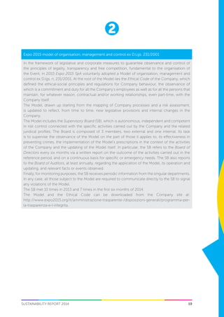 19
2
SUSTAINABILITY REPORT 2014
Expo 2015 model of organisation, management and control ex D.Lgs. 231/2001
In the framework of legislative and corporate measures to guarantee observance and control of
the principles of legality, transparency and free competition, fundamental to the organisation of
the Event, in 2010 Expo 2015 SpA voluntarily adopted a Model of organisation, management and
control ex D.lgs. n. 231/2001. At the root of the Model lies the Ethical Code of the Company, which
defined the ethical-social principles and regulations for Company behaviour, the observance of
which is a commitment and duty for all the Company’s employees as well as for all the persons that
maintain, for whatever reason, contractual and/or working relationships, even part-time, with the
Company itself.
The Model, drawn up starting from the mapping of Company processes and a risk assessment,
is updated to reflect, from time to time, new legislative provisions and internal changes in the
Company.
The Model includes the Supervisory Board (SB), which is autonomous, independent and competent
in risk control connected with the specific activities carried out by the Company and the related
juridical profiles. The Board is composed of 3 members, two external and one internal. Its task
is to supervise the observance of the Model on the part of those it applies to, its effectiveness in
preventing crimes, the implementation of the Model’s prescriptions in the context of the activities
of the Company and the updating of the Model itself. In particular, the SB refers to the Board of
Directors every six months via a written report on the outcome of the activities carried out in the
reference period, and on a continuous basis for specific or emergency needs. The SB also reports
to the Board of Auditors, at least annually, regarding the application of the Model, its operation and
updating, and relevant facts or events observed.
Finally, for monitoring purposes, the SB receives periodic information from the singular departments.
In any case, all those subject to the Model are required to communicate directly to the SB to signal
any violations of the Model.
The SB met 10 times in 2013 and 7 times in the first six months of 2014.
The Model and the Ethical Code can be downloaded from the Company site at:
http://www.expo2015.org/it/amministrazione-trasparente-/disposizioni-generali/programma-per-
la-trasparenza-e-l-integrita.
 