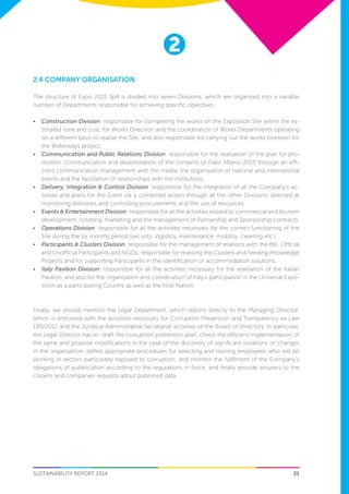 21
2
SUSTAINABILITY REPORT 2014
2.4 Company Organisation
The structure of Expo 2015 SpA is divided into seven Divisions, which are organised into a variable
number of Departments responsible for achieving specific objectives:
•	 Construction Division: responsible for completing the works on the Exposition Site within the es-
timated time and cost, for Works Direction and the coordination of Works Departments operating
on a different basis to realise the Site, and also responsible for carrying out the works foreseen for
the Waterways project.
•	 Communication and Public Relations Division: responsible for the realisation of the plan for pro-
motion, communication and dissemination of the contents of Expo Milano 2015 through an effi-
cient communication management with the media, the organisation of national and international
events and the facilitation of relationships with the institutions.
•	 Delivery, Integration & Control Division: responsible for the integration of all the Company’s ac-
tivities and plans for the Event via a combined action through all the other Divisions, directed at
monitoring deliveries and controlling procurements and the use of resources.
•	 Events & Entertainment Division: responsible for all the activities related to commercial and tourism
development, ticketing, marketing and the management of Partnership and Sponsorship contracts.
•	 Operations Division: responsible for all the activities necessary for the correct functioning of the
Site during the six months period (security, logistics, maintenance, mobility, cleaning etc.)
•	 Participants & Clusters Division: responsible for the management of relations with the BIE, Official
and Unofficial Participants and NGOs; responsible for realising the Clusters and Feeding Knowledge
Projects and for supporting Participants in the identification of accommodation solutions.
•	 Italy Pavilion Division: responsible for all the activities necessary for the realisation of the Italian
Pavilion, and also for the organisation and coordination of Italy’s participation in the Universal Expo-
sition as a participating Country as well as the host Nation.
Finally, we should mention the Legal Department, which reports directly to the Managing Director,
which is entrusted with the activities necessary for Corruption Prevention and Transparency ex Law
190/2012 and the Juridical-Administrative Secretariat activities of the Board of Directors. In particular,
the Legal Director has to: draft the corruption prevention plan, check the efficient implementation of
the same and propose modifications in the case of the discovery of significant violations or changes
in the organisation; define appropriate procedures for selecting and training employees who will be
working in sectors particularly exposed to corruption; and monitor the fulfilment of the Company’s
obligations of pubblication according to the regulations in force, and finally provide answers to the
citizens and companies requests about published data.
 