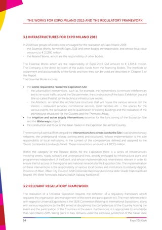 26
THE WORKS FOR EXPO MILANO 2015 AND THE REGULATORY FRAMEWORK
Expo 2015 SpA
3.1 INFRASTRUCTURES FOR EXPO MILANO 2015
In 2008 two groups of works were envisaged for the realisation of Expo Milano 2015:
-- the Essential Works, for which Expo 2015 and other bodies are responsible, and whose total value
amounts to € 2,129.1 million;
-- the Related Works, which are the responsibility of other bodies.
The Essential Works which are the responsibility of Expo 2015 SpA amount to € 1,305.6 million.
The Company is the direct recipient of the public funds from the financing Bodies. The methods of
assignment and accountability of the funds and how they can be used are described in Chapter 6 of
the Report.
The Essential Works include:
•	 the works required to realise the Exposition Site:
-	 the urbanisation interventions, such as, for example, the interventions to remove interferences
and to re-route traffic around the Site perimeter, the construction of the basic Exhibition ground
(the so-called Piastra), or the technical infrastructure works;
-	 the Artefacts, or rather, the architectural structures that will house the various services for the
Visitors – restaurant services, commercial services, toilet facilities etc. – the spaces for the
various events, the renovation and re-qualification of existing buildings and the realisation of the
architectural structures for the Clusters and the Thematic Areas;
•	 the irrigation and water supply interventions essential for the functioning of the Exposition Site
and the Waterways project;
•	 the construction and fit-out of the Italian Pavilion in the Exposition Site as host Country.
The remaining Essential Works regard the interventions for connection to the Site (road and motorway
networks, the underground railway, parking areas and structures), whose implementation is the sole
responsibility of local institutions, in the context of the competences defined and assigned to the
Tavolo Lombardia (Lombardy Panel). These interventions amount to € 823,5 million.
Within the category of the Related Works for the Exposition there is a series of infrastructures
involving streets, roads, railways and underground lines, already envisaged by infrastructural plans and
programmes independent of the Event, and whose implementation is nevertheless relevant in order to
ensure the full access of the regional and national networks to the Exposition Site. The implementation
of these interventions is the responsibility of various local bodies and institutions (Lombardy Region,
Province of Milan, Milan City Council, ANAS [Azienda Nazionale Autonoma delle Strade (National Road
Board)], RFI [Rete Ferroviaria Italiana (Italian Railway Network)]).
3.2 RELEVANT REGULATORY FRAMEWORK
The realisation of a Universal Exposition requires the definition of a regulatory framework which
regulates the organisation and management of the event and participation in it. The main reference text
with regard to Universal Expositions is the 1928 Convention Relating to International Expositions, along
with various regulations by the BIE aimed at disciplining the competences of the Country hosting the
event and the participation of the Countries in the event. Furthermore, it is appropriate to emphasize
that Expo Milano 2015, taking place in Italy, remains under the exclusive jurisdiction of the Italian State
 