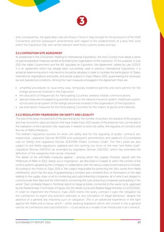 27
3
SUSTAINABILITY REPORT 2014
and, consequently, the applicable rules are those in force in Italy (except for the provisions of the 1928
Convention and the subsequent amendments with regard to the establishment of a duty free zone
within the Exposition Site, with all the relevant relief from customs duties and tax).
3.2.1 EXPOSITION SITE AGREEMENT
As established in the Convention Relating to International Expositions, the host Country must adopt a series
of special legislative measures aimed at facilitating the organisation of the Exposition. To this purpose, in July
2012 the Italian Government and the BIE stipulated an Exposition Site Agreement, ratified by Law 3/2013.
It is an agreement which has already been successfully used in previous International Expositions; it is
aimed at determining which mechanisms should be adopted in order to facilitate the participation of States,
international organisations and public and private subjects in Expo Milano 2015, guaranteeing the necessary
tax and operational conditions. Among the main measures envisaged in the Agreement there are:
•	 simplified procedures to issue entry visas, temporary residence permits and work permits for the
foreign personnel involved in the Exposition;
•	 the allocation of frequencies for Participating Countries’ wireless mobile communications;
•	 special measures envisaged to guarantee access to the national insurance system, healthcare system,
school and social system of the foreign personnel involved in the organisation of the Exposition;
•	 tax-exemption measures for the Participating Countries for the import of goods and materials.
3.2.2 REGULATORY FRAMEWORK ON SAFETY AND LEGALITY
The size of the areas involved and of the planned works, the number of workers, the duration of the projects
and their economic value are factors that have made Expo 2015 aware of the potential risks connected to
the realisation of the Exposition Site, especially in relation to work site safety, the regularity of contracts and
the risk of Mafia infiltrations.
The relevant regulatory sources for work site safety and for the regularity of public contracts are,
respectively, Legislative Decree 81/2008 and subsequent amendments and additions (Consolidated
Law on Safety) and Legislative Decree 163/2006 (Public Contract Code). The Site’s yards are also
subject to anti-Mafia regulations updated with the coming into force of the new “anti-Mafia code”:
Legislative Decree 159/2011 (as amended by Legislative Decree 218/2012, which has extended the
definition of the categories that can be checked).
The details of the anti-Mafia measures applied – among which the Legality Protocol, signed with the
Prefecture of Milan in 2012, stands out in importance– are described in Chapter 8, within the context of the
control systems adopted by the Company in collaboration with the various subjects and institutions involved.
According to this Protocol, Expo 2015 is “the subject responsible for protecting the Site’s works from Mafia
interference, and it has the duty of guaranteeing a constant and consistent flow of information on the data
relating to the supply chain of all its contracting and subcontracting companies, all of which are obliged to
communicate their data and the information concerning the subcontracting companies participating in the
works” (See Lombardy Region’s Territorial report on illegal activities connected to the waste cycle, approved
by the Parliamentary Committee of Inquiry into the Waste Cycle and Related Illegal Activities on 12/12/2012).
In order to implement the Protocol, Expo 2015 inserts into every contract it signs the obligation by
the contractors to report any extortion attempts or any solicitation of illegal behaviour, despite the
absence of a general law imposing such an obligation. This is an advanced experience in the fight
against the Mafia and a clause which – while awaiting legislation which will convert it into a general
rule for all contractors and subcontractors – could serve as a model to be introduced in all contracts.
 