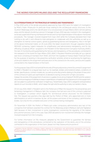 28
THE WORKS FOR EXPO MILANO 2015 AND THE REGULATORY FRAMEWORK
Expo 2015 SpA
3.2.3 STRENGHTENING OF THE PRINCIPLES OF FAIRNESS AND TRANSPARENCY
In May 2014 some of the tender procedures approved by Expo 2015 were the subject of investigation
by Milan’s Public Prosecutor (in particular those relating to the architectural service structures, to the
Southern Waterways and to the identification of a concessionaire of Expo Milano 2015’s remote parking
areas and the relevant shuttle bus service). A manager of Expo 2015 was also involved in the investigation
as he was suspected of having interfered with the fair and normal implementation of the above-mentioned
procedures. The manager involved resigned from Expo 2015 while the Company declared that it had
nothing to do with it and offered its total willingness to collaborate with the authorities as well as to
strengthen its internal control system, aimed at guaranteeing fairness and transparency. Also in the light
of the above-mentioned matter, on 24 June 2014, the Italian Government, through Legislative Decree
90/20141
containing “urgent measures for simplification and administrative transparency and for the
efficiency of judicial offices”, assigned to the President of the National Anti-Corruption Authority (ANAC)
the task of monitoring and guaranteeing the fairness and transparency of the procedures connected to
the realisation of the works for Expo Milano 2015. ANAC’s President therefore promptly set up a special
task force consisting of members from ANAC and from the Guardia di Finanza (Italian Financial Police)
for the purpose of assisting in the preventive verification activities aimed at ascertaining the legitimacy
of the acts related to the assignment and execution of the contracts for the works, services and supplies
connected to the implementation of the Event.
Forthispurpose,Expo2015mustsendalltherecordsoftheproceduraldocumentsforcontracts’assignment
to ANAC’s President on a regular basis (such as, for example, tenders and invitations letters, conditions of
tender, specifications, contract models etc.) as well as some documents relating to the phase of execution
of the contracts (in particular examinations of alterations during construction of high-cost works).
Instead, the records of the assignment of services or supplies for an amount below € 40,000 and the variation
documentsenvisagingamoderateincreaseinexpenditurecomparedwiththetotalamountoftheassignment,
are not subject to a preventive verification of legitimacy. Nevertheless, Expo 2015 is obliged to send periodical
reports on such records to ANAC, which keeps the right and the authority to carry out random checks.
On 10 July 2014, ANAC’s President sent to the Prefecture of Milan the request for the extraordinary and
temporary management of Maltauro SpA, the company that had won one of the contracts subjected
to investigation; a contract which regards the “architectural service structures” for the Exhibition
Site. The request was granted a few days later by the Prefect of Milan, who appointed one or more
administrators on whom to bestow, by law, all the powers and duties of the company’s administrative
bodies, but only for the complete execution of the contract being investigated.
On November 4 2014, the Prefect of Milano put under compulsory administration also two of the
companies that had been awarded the contract for the Waterway project (Maltauro SpA and Tagliabue
SpA) because of their involvement in some investigations concerning the regularity of the relative
procurement process. Even in this case, Expo 2015 declared its non-involvement whereas the manager
involved resigned from the Company.
For further information on the measures adopted by the Government to guarantee the fairness
and transparency of the procedures connected to the realisation of the works and of the activities
connected to the organisation of the Event, please visit http://www.anticorruzione.it/.
1
Legislative Decree 90/2014 containing “Urgent measures for simplification and administrative transparency and for the
efficiency of judicial offices” in G.U. [Official Gazette] no. 144 of 24 June 2014, converted into Law 144 /2014, in G.U. [Official
Gazette] 190/2014.
 