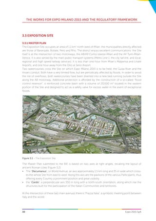 30
THE WORKS FOR EXPO MILANO 2015 AND THE REGULATORY FRAMEWORK
Expo 2015 SpA
3.3 EXPOSITION SITE
3.3.1 MASTER PLAN
The Exposition Site occupies an area of 1.1 km2
north-west of Milan: the municipalities directly affected
are those of Baranzate, Bollate, Pero and Rho. The district enjoys excellent communications: the Site
itself is at the intersection of two motorways, the A8/A9 Como-Varese-Milan and the A4 Turin-Milan-
Venice. It is also served by the main public transport systems (Metro Line 1, the city rail link, and local,
regional and high speed railway services). It is less than one hour from Milan’s Malpensa and Linate
Airports, and one hour away from the Orio al Serio Airport.
Two watercourses cross the Site on which Expo Milano 2015 is to be held: the Guisa River and the
Viviani conduit. Both have a very limited flow, but are periodically affected by floods. In order to avoid
the risk of overflows, both watercourses have been diverted into a new bed running outside the Site
along the A8 motorway. Additional protection is afforded by the construction of a so-called “flood
control reservoir”, a reinforced concrete basin with a volume of 20,000 m3
located in the eastern
portion of the Site and designed to act as a safety valve for excess water in the event of exceptional
floods.
Figure 3.1 – The Exposition Site
The Master Plan submitted to the BIE is based on two axes at right angles, recalling the layout of
ancient Roman cities (Figure 3.2):
•	 The “Decumanus”, or World Avenue, an axis approximately 1.5 km long and 35 m wide which cross-
es the whole Site from east to west. Along this axis are the pavilions of the various Participants, thus
offering every Country a prominent position and great visibility;
•	 the “Cardo”, a perpendicular axis 350 m long with a north-south orientation, along which rise the
structures built for the participation of the Italian Communities and territories.
At the intersection of these two main avenues there is “Piazza Italia”, a symbolic meeting point between
Italy and the world.
 