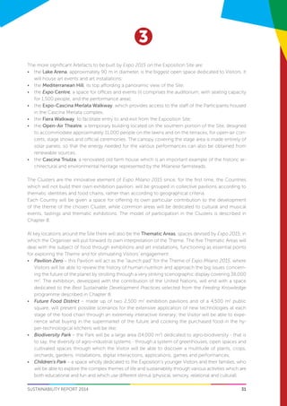 31
3
SUSTAINABILITY REPORT 2014
The more significant Artefacts to be built by Expo 2015 on the Exposition Site are:
•	 the Lake Arena, approximately 90 m in diameter, is the biggest open space dedicated to Visitors. It
will house art events and art installations;
•	 the Mediterranean Hill, its top affording a panoramic view of the Site;
•	 the Expo Centre, a space for offices and events (it comprises the auditorium, with seating capacity
for 1,500 people, and the performance area);
•	 the Expo-Cascina Merlata Walkway, which provides access to the staff of the Participants housed
in the Cascina Merlata complex;
•	 the Fiera Walkway, to facilitate entry to and exit from the Exposition Site;
•	 the Open-Air Theatre, a temporary building located on the southern portion of the Site, designed
to accommodate approximately 11,000 people on the lawns and on the terraces, for open-air con-
certs, stage shows and official ceremonies. The canopy covering the stage area is made entirely of
solar panels, so that the energy needed for the various performances can also be obtained from
renewable sources;
•	 the Cascina Triulza, a renovated old farm house which is an important example of the historic ar-
chitectural and environmental heritage represented by the Milanese farmsteads.
The Clusters are the innovative element of Expo Milano 2015 since, for the first time, the Countries
which will not build their own exhibition pavilion, will be grouped in collective pavilions according to
thematic identities and food chains, rather than according to geographical criteria.
Each Country will be given a space for offering its own particular contribution to the development
of the theme of the chosen Cluster, while common areas will be dedicated to cultural and musical
events, tastings and thematic exhibitions. The model of participation in the Clusters is described in
Chapter 8.
At key locations around the Site there will also be the Thematic Areas, spaces devised by Expo 2015, in
which the Organiser will put forward its own interpretation of the Theme. The five Thematic Areas will
deal with the subject of food through exhibitions and art installations, functioning as essential points
for exploring the Theme and for stimulating Visitors’ engagement:
•	 Pavilion Zero – this Pavilion will act as the “launch pad” for the Theme of Expo Milano 2015, where
Visitors will be able to review the history of human nutrition and approach the big issues concern-
ing the future of the planet by strolling through a very striking scenographic display covering 38,000
m2
. The exhibition, developed with the contribution of the United Nations, will end with a space
dedicated to the Best Sustainable Development Practices selected from the Feeding Knowledge
programme described in Chapter 8;
•	 Future Food District – made up of two 2,500 m2
exhibition pavilions and of a 4,500 m2
public
square, will present possible scenarios for the extensive application of new technologies at each
stage of the food chain through an extremely interactive itinerary; the Visitor will be able to expe-
rience what buying in the supermarket of the future and cooking the purchased food in the hy-
per-technological kitchens will be like;
•	 Biodiversity Park – the Park will be a large area (14,000 m2
) dedicated to agro-biodiversity - that is
to say, the diversity of agro-industrial systems - through a system of greenhouses, open spaces and
cultivated spaces through which the Visitor will be able to discover a multitude of plants, crops,
orchards, gardens, installations, digital interactions, applications, games and performances;
•	 Children’s Park – a space wholly dedicated to the Exposition’s younger Visitors and their families, who
will be able to explore the complex themes of life and sustainability through various activities which are
both educational and fun and which use different stimuli (physical, sensory, relational and cultural).
 