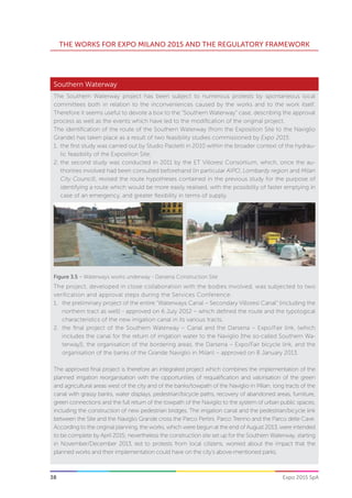 38
THE WORKS FOR EXPO MILANO 2015 AND THE REGULATORY FRAMEWORK
Expo 2015 SpA
The Southern Waterway project has been subject to numerous protests by spontaneous local
committees both in relation to the inconveniences caused by the works and to the work itself.
Therefore it seems useful to devote a box to the “Southern Waterway” case, describing the approval
process as well as the events which have led to the modification of the original project.
The identification of the route of the Southern Waterway (from the Exposition Site to the Naviglio
Grande) has taken place as a result of two feasibility studies commissioned by Expo 2015:
1.	 the first study was carried out by Studio Paoletti in 2010 within the broader context of the hydrau-
lic feasibility of the Exposition Site;
2.	the second study was conducted in 2011 by the ET Villoresi Consortium, which, once the au-
thorities involved had been consulted beforehand (in particular AIPO, Lombardy region and Milan
City Council), revised the route hypotheses contained in the previous study for the purpose of
identifying a route which would be more easily realised, with the possibility of faster emptying in
case of an emergency, and greater flexibility in terms of supply.
The project, developed in close collaboration with the bodies involved, was subjected to two
verification and approval steps during the Services Conference:
1.	 the preliminary project of the entire “Waterways Canal – Secondary Villoresi Canal” (including the
northern tract as well) - approved on 6 July 2012 – which defined the route and the typological
characteristics of the new irrigation canal in its various tracts;
2.	 the final project of the Southern Waterway – Canal and the Darsena – Expo/Fair link, (which
includes the canal for the return of irrigation water to the Naviglio [the so-called Southern Wa-
terway]), the organisation of the bordering areas, the Darsena – Expo/Fair bicycle link, and the
organisation of the banks of the Grande Naviglio in Milan) – approved on 8 January 2013.
The approved final project is therefore an integrated project which combines the implementation of the
planned irrigation reorganisation with the opportunities of requalification and valorisation of the green
and agricultural areas west of the city and of the banks/towpath of the Naviglio in Milan; long tracts of the
canal with grassy banks, water displays, pedestrian/bicycle paths, recovery of abandoned areas, furniture,
green connections and the full return of the towpath of the Naviglio to the system of urban public spaces,
including the construction of new pedestrian bridges. The irrigation canal and the pedestrian/bicycle link
between the Site and the Naviglio Grande cross the Parco Pertini, Parco Trenno and the Parco delle Cave.
According to the original planning, the works, which were begun at the end of August 2013, were intended
to be complete by April 2015; nevertheless the construction site set up for the Southern Waterway, starting
in November/December 2013, led to protests from local citizens, worried about the impact that the
planned works and their implementation could have on the city’s above-mentioned parks.
Southern Waterway
Figure 3.5 – Waterways works underway - Darsena Construction Site
 