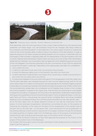 39
3
SUSTAINABILITY REPORT 2014
More specifically, when the works were about to start, a series of demonstrations by a few autonomously
established committees began; such demonstrations forced the site managers, after being notified by
the contractors, and following specific on-site inspections in the various areas concerned, to suspend the
works for lack of the necessary safety conditions owing to the presence of the demonstrators. In order to
assess the reasons for the citizens’ protests and identify possible common solutions, in December 2013, the
Municipality of Milan activated a negotiating table with the representatives of the demonstrators which led
to several meetings being held between Palazzo Marino and various structures of Expo 2015. Nevertheless,
despiteallthosemeetings,itwasnotpossibletoreachanagreementwhichsatisfiedeveryoneand,asaresult
of that, the Delegated Commissioners presented to the Sole Commissioner of Expo 2015 the opportunity
to re-examine the project. In particular, 5 alternatives to the original project were taken into consideration:
1.	 not to realise the work;
2.	 to define an alternative route west of the city along the Olona Diverter;
3.	 to divert the Waterway slightly south of the Exposition Site within the Olona river;
4.	 to define alternative implementation techniques which would have a smaller environmental im-
pact within the city’s parks Pertini and Trenno;
5.	 to improve the integration of the work within the projects for the reorganisation of the Parco delle Cave.
The first three alternatives were discarded because the work must be realised anyway, both for the use
which will be made of it in relation to the Exposition Site and especially for the important irrigation purposes
itwillbeabletoaccomplishpermanentlyforthebenefitoftheagriculturalareassouthofMilan;furthermore,
the second alternative, already taken into consideration by the Feasibility Study, involves a more complex
and onerous realisation compared to the original route, while the third one would entail an unacceptable
increased risk of flooding. Consequently, the choice fell on the identification of alternative implementation
techniques which guarantee a minimum environmental impact, if not its complete elimination, on the city’s
parks Pertini and Trenno: more precisely, the canal will remain completely filled in and will be completed
adopting a micro tunnelling technique, thus confining surface excavations to only a few specific cases.
As for the Parco delle Cave, the design alteration involves on one side the introduction into the
project of some landscape reorganisation interventions surrounding the area, for the purpose of
improving the integration of the canal with the plans for the reorganisation of the western area of
the park, and on the other side – on the eastern side - a few interventions for the re-qualification of
the existing waterway network and the improvement of its supply conditions through the withdrawal
of modest quantities of irrigation water from the Waterway canal, for the purpose of protecting and
enhancing the high ecological and landscape value of the western sector of the park.
On 7 May 2014 the Board of Directors of Expo 2015 approved the proposal for the revision of the
project of the southern tract of the Waterways.
On October 2014 the project revision has been submitted to Public Bodies (services conference) in
order to get their approval.
Figure 3.6 – Waterways works underway - Northern Waterway Construction Site
 