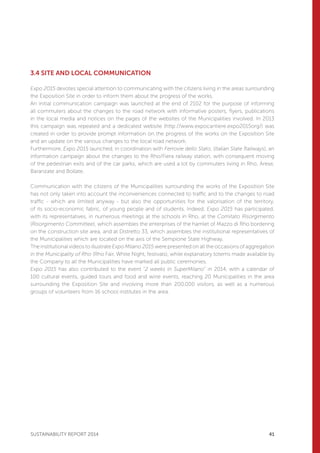 3
SUSTAINABILITY REPORT 2014 41
3.4 SITE AND LOCAL COMMUNICATION
Expo 2015 devotes special attention to communicating with the citizens living in the areas surrounding
the Exposition Site in order to inform them about the progress of the works.
An initial communication campaign was launched at the end of 2102 for the purpose of informing
all commuters about the changes to the road network with informative posters, flyers, publications
in the local media and notices on the pages of the websites of the Municipalities involved. In 2013
this campaign was repeated and a dedicated website (http://www.expocantiere.expo2015org/) was
created in order to provide prompt information on the progress of the works on the Exposition Site
and an update on the various changes to the local road network.
Furthermore, Expo 2015 launched, in coordination with Ferrovie dello Stato, (Italian State Railways), an
information campaign about the changes to the Rho/Fiera railway station, with consequent moving
of the pedestrian exits and of the car parks, which are used a lot by commuters living in Rho, Arese,
Baranzate and Bollate.
Communication with the citizens of the Municipalities surrounding the works of the Exposition Site
has not only taken into account the inconveniences connected to traffic and to the changes to road
traffic - which are limited anyway - but also the opportunities for the valorisation of the territory,
of its socio-economic fabric, of young people and of students. Indeed, Expo 2015 has participated,
with its representatives, in numerous meetings at the schools in Rho, at the Comitato Risorgimento
(Risorgimento Committee), which assembles the enterprises of the hamlet of Mazzo di Rho bordering
on the construction site area, and at Distretto 33, which assembles the institutional representatives of
the Municipalities which are located on the axis of the Sempione State Highway.
The institutional videos to illustrate Expo Milano 2015 were presented on all the occasions of aggregation
in the Municipality of Rho (Rho Fair, White Night, festivals), while explanatory totems made available by
the Company to all the Municipalities have marked all public ceremonies.
Expo 2015 has also contributed to the event “2 weeks in SuperMilano” in 2014, with a calendar of
100 cultural events, guided tours and food and wine events, reaching 20 Municipalities in the area
surrounding the Exposition Site and involving more than 200,000 visitors, as well as a numerous
groups of volunteers from 16 school institutes in the area.
 