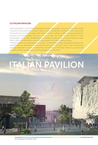 SUSTAINABILITY REPORT 2014 51
3.5 ITALIAN PAVILION
Italy’s participation in the Universal exposition as the organising Country is a unique opportunity
to present to the world the richness of Italy’s culture and identity in the field of food, to promote
the excellences of its food supply chain and to valorise its ability to offer innovative production
solutions and technological solutions in order to face the issues and the themes of food
sustainability: and so Italy, besides being the hosting Country for the Universal Exposition Expo
Milano 2015, will also build its own expository pavilion as a Participating country.
The Italian pavilion is located along the Cardo. It includes Palazzo Italia, designed as a permanent
building and thus destined to remain even after the end of the Event, and a series of temporary
buildings designed to house the equipment and facilities of the Italian Regions, as well as the
exhibition spaces and thematic squares assigned to the Sponsors.
 