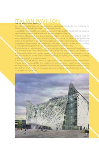 ITALIAN PAVILION
51
The architectural project
Sixty-eight groups of Italian and foreign designers participated in the tender held in 2012 for the
selection of the architectural project for the Italian pavilion.
In April 2013, the Nemesi&Partners project, realised with Proger and BMS Progetti for the engineering
part concerning the structures and facilities, was proclaimed as the winner.
The Palazzo Italia extends over approximately 13,000 m2
, on 6 levels above ground, while the
temporary buildings of the Cardo cover approximately 10,700 m2
, on 3 levels above ground; the
project is characterised by an experimental approach centred on technological innovation and
sustainability, able to valorise the know-how of the Italian companies involved and to contribute
to making the Italian pavilion the symbol of the excellence of Made in Italy.
The building, which takes inspiration from an urban forest, features an external cladding realised
as a branched outer “skin” which is reminiscent of the icon of the Tree of Life: indeed, the
architectural volumes have massive supports on the ground feigning big roots which plunge
deep into the ground, to then extend upwards, widening and opening up like a mesh of branches
and foliage through large glass surfaces.
In the centre of the Palazzo Italia is a large inner square - the place where the exhibition
itinerary starts - surrounded by four blocks which will respectively house the expository area,
the auditorium-events area, the representative offices area and the conference-meeting rooms
area; furthermore, from the internal square, a stairway unfolding upwards connects all the levels
of the pavilion longitudinally.
 