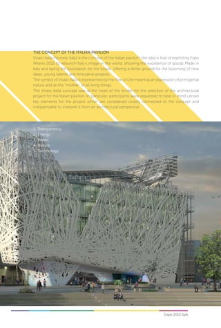 Expo 2015 SpA56
The Concept of the Italian pavilion
Vivaio Italia (Nursery Italy) is the concept of the Italian pavilion: the idea is that of exploiting Expo
Milano 2015 to relaunch Italy’s image in the world, showing the excellence of goods Made in
Italy and laying the foundation for the future, offering a fertile ground for the blooming of new
ideas, young talents and innovative projects.
The symbol of Vivaio Italia is represented by the Tree of Life meant as an expression of primigenial
nature and as the “mother” of all living things.
The Vivaio Italia concept was at the heart of the tender for the selection of the architectural
project for the Italian pavilion. In particular, participants were requested to bear in mind certain
key elements for the project which are considered closely connected to the concept and
indispensable to interpret it from an architectural perspective:
1.	 Transparency;
2.	Energy;
3.	Water;
4.	Nature;
5.	Technology.
 
