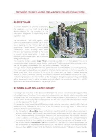 48
THE WORKS FOR EXPO MILANO 2015 AND THE REGULATORY FRAMEWORK
Expo 2015 SpA
3.6 EXPO VILLAGE
As always happens in Universal Expositions,
the organiser commits itself to providing
accommodation for the members of the
Participants’ delegations in the proximity of the
exposition area.
For this purpose, Expo 2015 signed a lease
for the residential complex made up of seven
tower buildings in the northern part of the
new quarter “Cascina Merlata”, currently under
construction. These buildings have been
designed paying special attention to the issues
of environmental sustainability, in order to
minimise environmental impact and to optimise
energy consumption.
The residential complex, called “Expo Village”, is located only 500 m from the Exposition Site and is
connected to it by a pedestrian bridge built for the purpose. The bridge allows fast and easy access to
the Site. Altogether, the residential units will host approximately 1,500 people.
TheExpoVillageismadeupofdifferent-sizedapartments(one-roomapartments,two-roomapartments,
three-room apartments and four-room apartments) which the Company lets to the Participants for the
period going from 1 March 2015 to 31 December 2015, along with the supply of various accessory
services, such as, for example, cleaning, maintenance, doorman service, health assistance, Wi-Fi etc.
Further living facilitations for the members of the Participant’s delegations (approximately 1,000 beds)
will be guaranteed thanks to special rate agreements signed with the hotels in the area and to specific
agreements with Milan’s universities for the younger guests.
3.7 DIGITAL SMART CITY AND TECHNOLOGY
The design and realisation of the Exposition Site took into serious consideration the opportunities
offered by the use of “intelligent” information technologies, which are able to make the exposition area
a “Digital Smart City”, thus guaranteeing that the Participants and Visitors will have a series of innovative
services aimed at enhancing the Visitor experience and the Site’s functionality, and destined to remain
as one the legacies of the Event.
Consequently, the company Expo 2015 has developed – with the essential contribution of the Partners
operating in the infrastructure sector and in the Information Technology sector – three support
platforms for Participants and Visitors:
1	 the first platform is Smart City, based on five layers (see Figure 3.8) of infrastructures designed in
an integrated manner and equipped with digital smart technologies and technological services
in the contexts of energy, technological infrastructures, security systems (for example, video sur-
veillance, access control), edutainment (that is to say, support services for the Event connected to
entertainment) and of more traditional services for the Visitor (for example, cashless payments).
2.	 the second platform is Ecosystem Expo, also called E015. It is a digital cooperation environment for
the development of integrated software applications. The initiative was born from the collaboration
between Expo 2015 Company and Confindustria (Italian Employers’ Federation), Assolombarda,
 