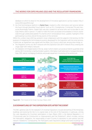 50
THE WORKS FOR EXPO MILANO 2015 AND THE REGULATORY FRAMEWORK
Expo 2015 SpA
Figure 3.8 – The 5 levels of the Smart City Expo Milano 2015
Layer 1:
Smart Buildings and Smart Energy
Smart lightning.
Power distribution with smart
metering, Electrical charging points
Layer 2:
Telecommunications and IT Systems
Telecommunication network,
Enhanced telecommunications services,
IT services, Cloud services
Layers 3:
Safe City
Main Operation Center,
Security services,
Staff secure communication,
Access control system
Layer 4:
Edutainment
Digital signage,
Pavilion solutions,
Mobile experience,
Smart Electronic Ticket (SMET)
Layer 5:
Services
Electronic payment,
Transportation, E-Health,
Solutions for disabled people
3.8 DISMANTLING OF THE EXPOSITION SITE AFTER THE EVENT
The BIE’s general rules for the realisation of Universal Expositions include dismantling of the temporary
buildings and restoring the Site to its original state at the end of the Exposition. In particular, among
the rules regulating the Countries’ participation in Expo Milano 2015, is the Special Regulation n. 4
(“Concerning rules for Construction or Improvements and Fire Protection“), which includes, among
the Participants’ obligations, the responsibility of each Country to dismantle its own pavilion and the
relevant installations. Consequently, the Participants were required to design and realise buildings that
database on which to draw for the development of innovative applications can be created. (http://
www.e015.expo2015.org/).
3.	 the third technological platform is Digital Expo, created to offer information and services before
the Event through diversified “touch points” such as PCs, Smartphones, Connected TVs and inter-
active Multimedia Totems. Digital Expo was also created for all those who will not be able to visit
Expo Milano 2015 in person, in order to make the Event accessible and available to Visitors world-
wide through a dedicated satellite TV channel which will broadcast news, updates, highlights of the
participating Countries and all the key events of the semester.
Within this context, Expo 2015 has worked in close collaboration with the subjects in the territory, for the
purpose of integrating the technological solutions developed for the Exposition with the local services.
In particular, an Agreement was signed with the Milan City Council, which led, among other things, to:
•	 the integration of the city’s Wi-Fi network with the Exposition Site’s Wi-Fi network (thus creating one
single Open Wi-Fi Milano network);
•	 the realisation of 15 Digital islands in the city: areas in which citizens can access an electric quad bike rental
service, Wi-Fi connection, smart illumination systems, informative multimedia totems managed directly by
Expo 2015, electric recharging of vehicles and private equipment, monitoring of the territory etc.
 