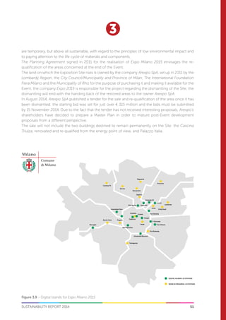 51
3
SUSTAINABILITY REPORT 2014
Famagosta
Sant’Agostino
Università Bocconi
P.ta Romana
P.ta Vittoria
V Giornate
Hoepli
Larga
Cadorna
PaganoBande Nere
Bisceglie
Amendola Fiera
XXV Aprile
Segrino
Bovisa
Maciachini
Gioia M2
Centrale FS
Castello
Cusani P.ta Venezia
Lima
Città Studi
Lambrate
Loreto
Precotto
Niguarda
Certosa FS
DIGITAL ISLANDS: 15 STATIONS
WORK IN PROGRESS: 14 STATIONS
Figure 3.9 – Digital Islands for Expo Milano 2015
are temporary, but above all sustainable, with regard to the principles of low environmental impact and
to paying attention to the life cycle of materials and components.
The Planning Agreement signed in 2011 for the realisation of Expo Milano 2015 envisages the re-
qualification of the areas concerned at the end of the Event.
The land on which the Exposition Site rises is owned by the company Arexpo SpA, set up in 2011 by the
Lombardy Region, the City Council/Municipality and Province of Milan, The International Foundation
Fiera Milano and the Municipality of Rho for the purpose of purchasing it and making it available for the
Event; the company Expo 2015 is responsible for the project regarding the dismantling of the Site; the
dismantling will end with the handing back of the restored areas to the owner Arexpo SpA.
In August 2014, Arexpo SpA published a tender for the sale and re-qualification of the area once it has
been dismantled: the starting bid was set for just over € 315 million and the bids must be submitted
by 15 November 2014. Due to the fact that the tender has not received interesting proposals, Arexpo’s
shareholders have decided to prepare a Master Plan in order to mature post-Event development
proposals from a different perspective.
The sale will not include the two buildings destined to remain permanently on the Site: the Cascina
Triulza, renovated and re-qualified from the energy point of view, and Palazzo Italia.
 