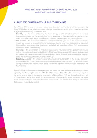 54
PRINCIPLES FOR SUSTAINABILITY OF EXPO MILANO 2015
AND STAKEHOLDERS’ RELATIONS
Expo 2015 SpA
4.1 EXPO 2015 CHARTER OF VALUE AND COMMITMENTS
Expo Milano 2015 is an ambitious, complex project based on four fundamental values adopted by
Expo 2015 SpA as guiding principles on which to base everything it does, including the various activities
along the pathway leading to the Event itself:
•	 Social legacy – the choice of “Feeding the Planet, Energy for Life” as the Expo’s Theme is intended
to stimulate thought and the desire to learn more about one of the main challenges we face now-
adays, and to bequeath a legacy of ideas and initiatives for developing long-term solutions.
•	 Inclusiveness – the involvement and active participation of all players and of the whole world com-
munity are needed to ensure the kind of knowledge-sharing which has always been a feature of
Universal Expositions ever since they began, and which will make Expo Milano 2015 a place where
experience meets understanding.
•	 Innovation – the presentation of innovative responses to the problem of the global food crisis, as
well as the solutions adopted for building the Site and exhibition areas and the avant-garde services
for running the Event, will provide a Visitor experience which is unique and unforgettable, support-
ed by the technology of the future (the “Smart City”).
•	 Social responsibility – the implementation of principles of sustainability in the design, realisation
and management of the Event is aimed at reducing its environmental impact to a minimum, en-
abling all Stakeholders to take part in a truly sustainable experience which will set an example for
future events.
Expo 2015 SpA’s commitment to these principles and values has been enshrined in a formal document
signed by the Managing Director, the “Charter of Values and Commitments” which brings together
the whole array of values informing the organisation of Expo Milano 2015 and derives from them a set
of commitments and actions which, conveying the spirit of sustainability which permeates the entire
Event, will assuredly lead to the establishment of a powerful and constructive dialogue with all the
Stakeholders involved at any point.
 