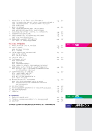 08PAG. 	 123
09PAG. 	 157
appendiXPAG. 	 173
7.5	 Assessment of the Impact on Human Health	 pag.	104
	 7.5.1	 Exposure to PM10
and NO2
– Effects and Impact on Health
	 7.5.2	 Exposure to noise – Effects and Impact on Health
	 7.5.3	Monitoring
7.6	 LEED PROTOCOLS	 pag.	106
	 7.6.1	 LEED ND PROTOCOL FOR THE EXPOSITION SITE
	 7.6.2	 LEED NC PROTOCOL FOR THE CASCINA TRIULZA
7.7	 Guidance and support activities for Participants	 pag.	108
7.8	Construction site Audits	 pag.	110
7.9	 Greenhouse gases Inventory and offsetting	 pag.	111
	 7.9.1	offsetting interventions
7.10	 ECOLOGICAL VALUE OFFSETTING (EVO)	 pag.	117
	 7.10.1	PHASE I OF THE EVO PROGRAMME
THE SOCIAL FRAMEWORK
8.1	 Participating in Expo Milano 2015	 pag.	124
8.2	 THE COUNTRIES	 pag.	125
	 8.2.1	 “Self Built” Pavilions
	 8.2.2	CLUSTERS
8.3	 THE INTERNATIONAL ORGANISATIONS	 pag.	128
	 8.3.1	 UNITED NATIONS
	 8.3.2	 EUROPEAN UNION
8.4	 THE CIVIL SOCIETY	 pag.	129
8.5	 THE PRIVATE SECTOR	 pag.	130
	 8.5.1	Partnerships
	 8.5.2	Suppliers
	 8.5.3	 Green Procurement
	 8.5.4	 ENCOUNTER BETWEEN COMPANIES AND PARTICIPANTS
8.6	 Protocols on the topics of Legality and Labour	 pag.	136
	 8.6.1	 Initiatives aimed at preventing mafia infiltrations
		in the Exposition Site works
8.7	Communications by Expo 2015	 pag.	142
	 8.7.1	 Strategy and Objectives
	 8.7.2	 COMMUNICATION PLAN
	 8.7.3	 WEBSITES AND SOCIAL NETWORK
	 8.7.4	 SPECIAL PROJECTS
8.8	 FEEDING KNOWLEDGE PROGRAMME	 pag.	147
	 8.8.1	 EURO-MEDITERRANEAN SCIENTIFIC NETWORK
	 8.8.2	 Best Sustainable Development Practices (BSDP)
		on food security
8.9	 SCHOOL PROJECT	 pag.	150
8.10	 Patronage for the initiatives of various Stakeholders 	 pag.	152
8.11	 Tourism promotion 	 pag.	152
8.12	Ticketing	 pag.	154
METHODOLOGY
9.1	 Methodological note	 pag.	158
9.2	 Table of correspondence with the GRI Guidelines	 pag.	160
9.3	CONTACTS 	 pag.	171
partners’ commitments for the expo milano 2015 sustainability
 