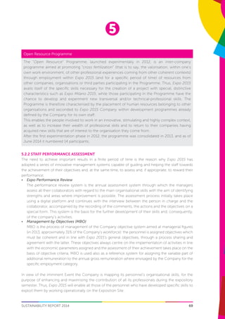5
69SUSTAINABILITY REPORT 2014
5.2.2 Staff performance assessment
The need to achieve important results in a finite period of time is the reason why Expo 2015 has
adopted a series of innovative management systems capable of guiding and helping the staff towards
the achievement of their objectives and, at the same time, to assess and, if appropriate, to reward their
performance:
•	 Expo Performance Review
	 The performance review system is the annual assessment system through which the managers
assess all their collaborators with regard to the main organisational skills with the aim of identifying
strengths and areas where improvement is possible. The assessment process initially takes place
using a digital platform and continues with the interview between the person in charge and the
collaborator, accompanied by the recording of the comments, the actions and the objectives on a
special form. This system is the basis for the further development of their skills and, consequently,
of the company’s activities.
•	 Management by Objectives (MBO)
	 MBO is the process of management of the Company objective system aimed at managerial figures
(in 2013, approximately 31% of the Company’s workforce): the personnel is assigned objectives which
must be coherent and in line with Expo 2015’s general objectives, through a process sharing and
agreement with the latter. These objectives always centre on the implementation of activities in line
with the economic parameters assigned and the assessment of their achievement takes place on the
basis of objective criteria. MBO is used also as a reference system for assigning the variable part of
additional remuneration to the annual gross remuneration where envisaged by the Company for the
specific employment category.
In view of the imminent Event the Company is mapping its personnel’s organisational skills, for the
purpose of enhancing and maximising the contribution of all its professionals during the expository
semester. Thus, Expo 2015 will enable all those of the personnel who have developed specific skills to
exploit them by working operationally on the Exposition Site.
Open Resource Programme
The “Open Resource” Programme, launched experimentally in 2012, is an inter-company
programme aimed at promoting “cross fertilization” (that is to say, the valorisation, within one’s
own work environment, of other professional experiences coming from other coherent contexts)
through employment within Expo 2015 (and for a specific period of time) of resources from
other companies, organisations or third parties participating in the Programme. Thus, Expo 2015
avails itself of the specific skills necessary for the creation of a project with special, distinctive
characteristics such as Expo Milano 2015, while those participating in the Programme have the
chance to develop and experiment new transversal and/or technical-professional skills. The
Programme is therefore characterised by the placement of human resources belonging to other
organisations and seconded to Expo 2015 Company within development programmes already
defined by the Company for its own staff.
This enables the people involved to work in an innovative, stimulating and highly complex context,
as well as to increase their wealth of professional skills and to return to their companies having
acquired new skills that are of interest to the organisation they come from.
After the first experimentation phase in 2012, the programme was consolidated in 2013, and as of
June 2014 it numbered 14 participants.
 
