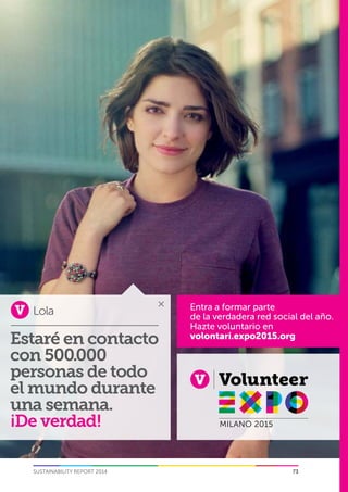 5
73SUSTAINABILITY REPORT 2014
Lola Entra a formar parte
de la verdadera red social del año.
Hazte voluntario en
volontari.expo2015.org
Estaré en contacto
con 500.000
personas de todo
el mundo durante
una semana.
¡De verdad!
 