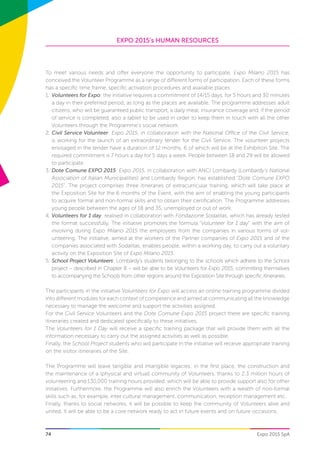 EXPO 2015’s HUMAN RESOURCES
74 Expo 2015 SpA
To meet various needs and offer everyone the opportunity to participate, Expo Milano 2015 has
conceived the Volunteer Programme as a range of different forms of participation. Each of these forms
has a specific time frame, specific activation procedures and available places:
1.	 Volunteers for Expo: the initiative requires a commitment of 14/15 days, for 5 hours and 30 minutes
a day in their preferred period, as long as the places are available. The programme addresses adult
citizens, who will be guaranteed public transport, a daily meal, insurance coverage and, if the period
of service is completed, also a tablet to be used in order to keep them in touch with all the other
Volunteers through the Programme’s social network.
2.	Civil Service Volunteer: Expo 2015, in collaboration with the National Office of the Civil Service,
is working for the launch of an extraordinary tender for the Civil Service. The volunteer projects
envisaged in the tender have a duration of 12 months, 6 of which will be at the Exhibition Site. The
required commitment is 7 hours a day for 5 days a week. People between 18 and 29 will be allowed
to participate.
3.	Dote Comune EXPO 2015: Expo 2015, in collaboration with ANCI Lombardy (Lombardy’s National
Association of Italian Municipalities) and Lombardy Region, has established “Dote Comune EXPO
2015”. The project comprises three itineraries of extracurricular training, which will take place at
the Exposition Site for the 6 months of the Event, with the aim of enabling the young participants
to acquire formal and non-formal skills and to obtain their certification. The Programme addresses
young people between the ages of 18 and 35, unemployed or out of work.
4.	Volunteers for 1 day: realised in collaboration with Fondazione Sodalitas, which has already tested
the format successfully. The initiative promotes the formula “Volunteer for 1 day” with the aim of
involving during Expo Milano 2015 the employees from the companies in various forms of vol-
unteering. The initiative, aimed at the workers of the Partner companies of Expo 2015 and of the
companies associated with Sodalitas, enables people, within a working day, to carry out a voluntary
activity on the Exposition Site of Expo Milano 2015.
5.	School Project Volunteers: Lombardy’s students belonging to the schools which adhere to the School
project – described in Chapter 8 – will be able to be Volunteers for Expo 2015, committing themselves
to accompanying the Schools from other regions around the Exposition Site through specific itineraries.
The participants in the initiative Volunteers for Expo will access an online training programme divided
into different modules for each context of competence and aimed at communicating all the knowledge
necessary to manage the welcome and support the activities assigned.
For the Civil Service Volunteers and the Dote Comune Expo 2015 project there are specific training
itineraries created and dedicated specifically to these initiatives.
The Volunteers for 1 Day will receive a specific training package that will provide them with all the
information necessary to carry out the assigned activities as well as possible.
Finally, the School Project students who will participate in the initiative will receive appropriate training
on the visitor itineraries of the Site.
The Programme will leave tangible and intangible legacies: in the first place, the construction and
the maintenance of a (physical and virtual) community of Volunteers, thanks to 2.3 million hours of
volunteering and 130,000 training hours provided, which will be able to provide support also for other
initiatives. Furthermore, the Programme will also enrich the Volunteers with a wealth of non-formal
skills such as, for example, inter cultural management, communication, reception management etc.
Finally, thanks to social networks, it will be possible to keep the community of Volunteers alive and
united. It will be able to be a core network ready to act in future events and on future occasions.
 