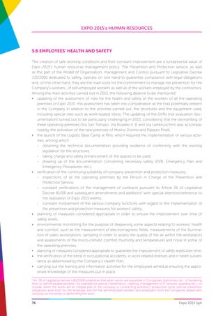 EXPO 2015’s HUMAN RESOURCES
76 Expo 2015 SpA
5.6 Employees’ health and safety
The creation of safe working conditions and their constant improvement are a fundamental value of
Expo 2015’s human resources management policy. The Prevention and Protection service, as well
as the part of the Model of Organisation, management and Control pursuant to Legislative Decree
231/2001 dedicated to safety, operate on one hand to guarantee compliance with legal obligations
and, on the other hand, they are the main tools for the commitment to manage risk prevention for the
Company’s workers’, of self-employed workers as well as of the workers employed by the contractors.
Among the main activities carried out in 2013, the following deserve to be mentioned:
•	 updating of the assessment of risks for the health and safety of the workers of all the operating
premises of Expo 2015: this assessment has taken into consideration all the risks potentially present
in the Company in relation to the activities carried out, the structures and the equipment used,
including special risks such as work-related stress. The updating of the DVRs (risk evaluation doc-
umentation) turned out to be particularly challenging in 2013, considering that the dismantling of
three operating premises (Via San Tomaso, Via Rovello n. 6 and Via Lambruschini) was accompa-
nied by the activation of the new premises of Molino Dorino and Palazzo Pirelli;
•	 the launch of the Logistic Base Camp at Rho, which required the implementation of various activ-
ities, among which:
-	 obtaining the technical documentation providing evidence of conformity with the existing
legislation for the structures,
-	 taking charge and safety enhancement of the spaces to be used,
-	 drawing up of the documentation concerning necessary safety (DVR, Emergency Plan and
Emergency Procedures, etc.);
•	 verification of the continuing suitability of company prevention and protection measures:
-	 inspections of all the operating premises by the Person in Charge of the Prevention and
Protection Service,
-	 constant verifications of the management of contracts pursuant to Article 26 of Legislative
Decree 81/08 and subsequent amendments and additions5
with special attention/reference to
the realisation of Expo 2015 events,
-	 constant involvement of the various company functions with regard to the implementation of
the prevention and protection measures for workers’ safety;
•	 planning of measures considered appropriate in order to ensure the improvement over time of
safety levels;
•	 environmental monitoring for the purpose of deepening some aspects relating to workers’ health
and comfort, such as the measurement of electromagnetic fields, measurements of the illumina-
tion of video workstations, sampling in order to assess the quality of the air within the workplaces
and assessments of the micro-climatic comfort (humidity and temperature) and noise in some of
the operating premises;
•	 planning of measures considered appropriate to guarantee the improvement of safety levels over time;
•	 the verification of the trend in occupational accidents, in work-related illnesses and in heath surveil-
lance as determined by the Company’s Health Plan;
•	 carrying out the training and information activities for the employees aimed at ensuring the appro-
priate knowledge of the measures put in place.
5
Art. 26 of Legislative decree n.81/2008 establishes that when works are requested in Companies, Authorities, etc., of tendering
firms or self-employed workers ( for example for special maintenance, cleaning, management of IT services, guarding etc.), or
outside, when the works are an integral part of the company or contracting authority’s production cycle, precise prevention
obligations arise both for the employer and for the self-employed workers and employers from the companies tasked with
carrying out the works or performing the work.
 