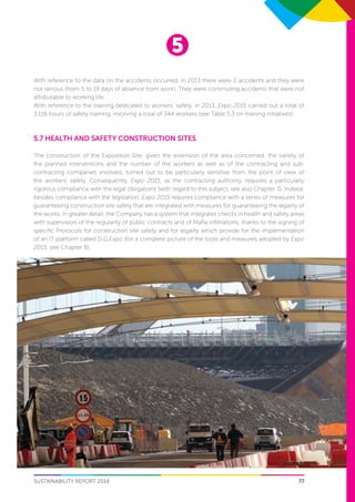 5
77SUSTAINABILITY REPORT 2014
With reference to the data on the accidents occurred, in 2013 there were 2 accidents and they were
not serious (from 5 to 19 days of absence from work). They were commuting accidents that were not
attributable to working life.
With reference to the training dedicated to workers’ safety, in 2013, Expo 2015 carried out a total of
3,116 hours of safety training, involving a total of 344 workers (see Table 5.3 on training initiatives).
5.7 Health and Safety construction sites
The construction of the Exposition Site, given the extension of the area concerned, the variety of
the planned interventions and the number of the workers as well as of the contracting and sub-
contracting companies involved, turned out to be particularly sensitive from the point of view of
the workers’ safety. Consequently, Expo 2015, as the contracting authority, requires a particularly
rigorous compliance with the legal obligations (with regard to this subject, see also Chapter 3). Indeed,
besides compliance with the legislation, Expo 2015 requires compliance with a series of measures for
guaranteeing construction site safety that are integrated with measures for guaranteeing the legality of
the works. In greater detail, the Company has a system that integrates checks in health and safety areas
with supervision of the regularity of public contracts and of Mafia infiltrations, thanks to the signing of
specific Protocols for construction site safety and for legality which provide for the implementation
of an IT platform called Si.G.Expo (for a complete picture of the tools and measures adopted by Expo
2015, see Chapter 8).
 