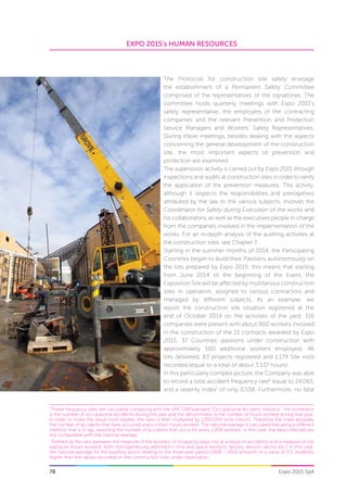 EXPO 2015’s HUMAN RESOURCES
78 Expo 2015 SpA
The Protocols for construction site safety envisage
the establishment of a Permanent Safety Committee
comprised of the representatives of the signatories. The
committee holds quarterly meetings with Expo 2015’s
safety representative, the employers of the contracting
companies and the relevant Prevention and Protection
Service Managers and Workers’ Safety Representatives.
During these meetings, besides dealing with the aspects
concerning the general development of the construction
site, the most important aspects of prevention and
protection are examined.
The supervision activity is carried out by Expo 2015 through
inspections and audits at construction sites in order to verify
the application of the prevention measures. This activity,
although it respects the responsibilities and prerogatives
attributed by the law to the various subjects, involves the
Coordinator for Safety during Execution of the works and
his collaborators, as well as the executives people in charge
from the companies involved in the implementation of the
works. For an in-depth analysis of the auditing activities at
the construction sites, see Chapter 7.
Starting in the summer months of 2014, the Participating
Countries began to build their Pavilions autonomously on
the lots prepared by Expo 2015: this means that starting
from June 2014 till the beginning of the Event, the
Exposition Site will be affected by multifarious construction
sites in operation, assigned to various contractors and
managed by different subjects. As an example, we
report the construction site situation registered at the
end of October 2014 on the activities of the yard: 316
companies were present with about 900 workers involved
in the construction of the 15 contracts awarded by Expo
2015; 37 Countries’ pavilions under construction with
approximately 500 additional workers employed, 46
lots delivered, 63 projects registered and 1,179 Site visits
recorded (equal to a total of about 3.537 hours).
In this particularly complex picture, the Company was able
to record a total accident frequency rate6
equal to 24.065,
and a severity index7
of only 0.558. Furthermore, no fatal
6.
These frequency rates are calculated complying with the UNI 7249 standard “Occupational Accident Statistics”: the numerator
is the number of occupational accidents during the year and the denominator is the number of hours worked during that year.
In order to make the result more legible, this ratio is then multiplied by 1,000,000 (one million). Therefore the index provides
the number of accidents that have occurred every million hours worked. The national average is calculated following a different
method, that is to say, reporting the number of accidents that occur for every 1,000 workers: in this case, the data collected are
not comparable with the national average.
7
Defined as the ratio between the measure of the duration of incapacity (days lost as a result of accidents) and a measure of risk
exposure (hours worked), both homogeneously delimited in time and space (territory, factory, division, sector etc.). In this case,
the national average for the building sector relating to the three-year period 2008 – 2010 amounts to a value of 3.3, evidently
higher than the values recorded on the construction sites under observation.
 
