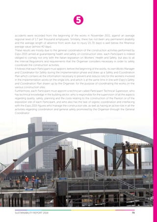 5
79SUSTAINABILITY REPORT 2014
accidents were recorded from the beginning of the works in November 2011, against an average
regional level of 1.7 per thousand employees. Similarly, there has not been any permanent disability
and the average length of absence from work due to injury (21.70 days) is well below the Milanese
average value (almost 40 days).
These results are mostly due to the general coordination of the construction activities performed by
Expo 2015 aimed at guaranteeing health and safety on construction sites: each Participant is indeed
obliged to comply not only with the Italian legislation on Workers’ Health and Safety, but also to all
the internal Regulations and requirements that the Organiser considers necessary in order to safely
coordinate the construction activities.
It follows that each Participant must appoint, before the beginning of the works, its own Works Manager
and Coordinator for Safety during the Implementation phase and draw up a Safety and Coordination
Plan which contains all the information necessary to prevent and reduce risks for the workers involved
in the implementation works on the single lots, and which is at the same time in line with Expo’s Safety
and Coordination Plan drawn up by the Organiser, for the purpose of coordinating the works on the
various construction sites.
Furthermore, each Participant must appoint a technician called Participant Technical Supervisor, who
has technical knowledge in the building sector, who is responsible for the supervision of all the aspects
regarding quality, safety, planning and the costs relating to the construction of the Pavilion or of the
exposition site of each Participant, and who also has the task of logistic coordination and interfacing
with the Expo 2015 figures who manage the construction site, as well as having an active role in all the
activities regarding coordination and general safety promoted by the Organiser through the General
Coordinator.
 