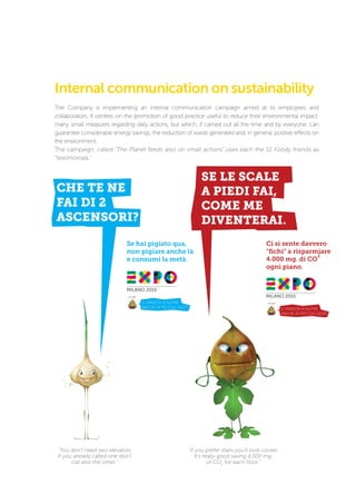 CHE TE NE
FAI DI 2
ASCENSORI?
Se hai pigiato qua,
non pigiare anche là
e consumi la metà.
2
Internal communication on sustainability
The Company is implementing an internal communication campaign aimed at its employees and
collaborators. It centres on the promotion of good practice useful to reduce their environmental impact:
many small measures regarding daily actions, but which, if carried out all the time and by everyone, can
guarantee considerable energy savings, the reduction of waste generated and, in general, positive effects on
the environment.
The campaign, called “The Planet feeds also on small actions”,uses each the 12 Foody friends as
“testimonials.”
“You don’t need two elevators
If you already called one don’t
call also the other.”
“If you prefer stairs you’ll look cooler.
It’s really good saving 4.000 mg.
of CO2
for each floor.”
 