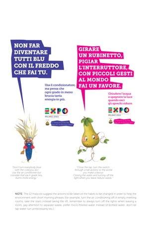 NOTE: The 12 mascots suggest the actions to be taken or the habits to be changed in order to help the
environment with short rhyming phrases (for example, turn the air conditioning off in empty meeting
rooms, take the stairs instead taking the lift, remember to always turn off the lights when leaving a
room, pay attention to separate waste, prefer micro-filtered water instead of bottled water, don’t let
tap water run unnecessarily etc.).
“Don’t turn everybody blue
with the cold you do!
Use the air conditioner but
consider that each grade less,
burns more energy.”
“Close the tap, turn the switch,
through small actions to the world
you make a favour.
Closing the water and turning off the
light when you leave reduce waste.”
 