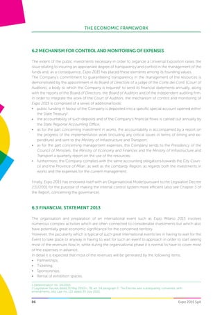 THE ECONOMIC FRAMEWORK
Expo 2015 SpA86
6.2 MECHANISM FOR CONTROL AND MONITORING OF EXPENSES
The extent of the public investments necessary in order to organize a Universal Exposition raises the
issue relating to insuring an appropriate degree of transparency and control in the management of the
funds and, as a consequence, Expo 2015 has placed these elements among its founding values.
The Company’s commitment to guaranteeing transparency in the management of the resources is
demonstrated by the appointment in its Board of Directors of a judge of the Corte dei Conti (Court of
Auditors), a body to which the Company is required1
to send its financial statements annually, along
with the reports of the Board of Directors, the Board of Auditors and of the independent auditing firm.
In order to integrate the work of the Court of Auditors, the mechanism of control and monitoring of
Expo 2015 is comprised of a series of additional tools:
•	 public funding in favour of the Company is deposited into a specific special account opened within
the State Treasury2
;
•	 the accountability of such deposits and of the Company’s financial flows is carried out annually by
the State Regional Accounting Office;
•	 as for the part concerning investment in works, the accountability is accompanied by a report on
the progress of the implementation work (including any critical issues in terms of timing and ex-
penditure) and sent to the Ministry of Infrastructure and Transport;
•	 as for the part concerning management expenses, the Company sends to the Presidency of the
Council of Ministers, the Ministry of Economy and Finances and the Ministry of Infrastructure and
Transport a quarterly report on the use of the resources;
•	 furthermore, the Company complies with the same accounting obligations towards the City Coun-
cil and the Province of Milan, as well as the Lombardy Region, as regards both the investments in
works and the expenses for the current management;
Finally, Expo 2015 has endowed itself with an Organisational Model pursuant to the Legislative Decree
231/2001 for the purpose of making the internal control system more efficient (also see Chapter 3 of
the Report, concerning the governance).
6.3 Financial Statement 2013
The organisation and preparation of an international event such as Expo Milano 2015 involves
numerous complex activities which are often connected to considerable investments but which also
have potentially great economic significance for the concerned territory.
However, the peculiarity which is typical of such great international events lies in having to wait for the
Event to take place or anyway in having to wait for such an event to approach in order to start seeing
most of the revenues flow in, while during the organisational phase it is normal to have to cover most
of the expenses in advance.
In detail it is expected that most of the revenues will be generated by the following items:
•	 Partnerships;
•	 Ticketing;
•	 Sponsorships;
•	 Rental of exhibition spaces;
1 Determination no. 34/2010
2 Legislative Decree dated 31 May 2010 n. 78, art. 54 paragraph 2. The Decree was subsequently converted, with
amendments, into Law no. 122 dated 30 July 2010.
 