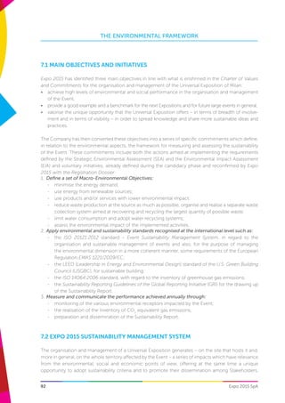 THE ENVIRONMENTAL FRAMEWORK
Expo 2015 SpA92
7.1 MAIN OBJECTIVES AND INITIATIVES
Expo 2015 has identified three main objectives in line with what is enshrined in the Charter of Values
and Commitments for the organisation and management of the Universal Exposition of Milan:
•	 achieve high levels of environmental and social performance in the organisation and management
of the Event,
•	 provide a good example and a benchmark for the next Expositions and for future large events in general,
•	 valorise the unique opportunity that the Universal Exposition offers – in terms of breadth of involve-
ment and in terms of visibility – in order to spread knowledge and share more sustainable ideas and
practices.
The Company has then converted these objectives into a series of specific commitments which define,
in relation to the environmental aspects, the framework for measuring and assessing the sustainability
of the Event. These commitments include both the actions aimed at implementing the requirements
defined by the Strategic Environmental Assessment (SEA) and the Environmental Impact Assessment
(EIA) and voluntary initiatives, already defined during the candidacy phase and reconfirmed by Expo
2015 with the Registration Dossier:
1.	 Define a set of Macro-Environmental Objectives:
-	 minimise the energy demand;
-	 use energy from renewable sources;
-	 use products and/or services with lower environmental impact;
-	 reduce waste production at the source as much as possible, organise and realise a separate waste
collection system aimed at recovering and recycling the largest quantity of possible waste;
-	 limit water consumption and adopt water recycling systems;
-	 assess the environmental impact of the implemented activities.
2.	Apply environmental and sustainability standards recognised at the international level such as:
-	 the ISO 20121:2012 standard – Event Sustainability Management System, in regard to the
organisation and sustainable management of events and also, for the purpose of managing
the environmental dimension in a more coherent manner, some requirements of the European
Regulation EMAS 1221/2009/EC;
-	 the LEED (Leadership in Energy and Environmental Design) standard of the U.S. Green Building
Council (USGBC), for sustainable building;
-	 the ISO 14064:2006 standard, with regard to the inventory of greenhouse gas emissions;
-	 the Sustainability Reporting Guidelines of the Global Reporting Initiative (GRI) for the drawing up
of the Sustainability Report.
3.	Measure and communicate the performance achieved annually through:
-	 monitoring of the various environmental receptors impacted by the Event;
-	 the realisation of the Inventory of CO2
equivalent gas emissions;
-	 preparation and dissemination of the Sustainability Report.
7.2 EXPO 2015 SUSTAINABILITY MANAGEMENT SYSTEM
The organisation and management of a Universal Exposition generates – on the site that hosts it and,
more in general, on the whole territory affected by the Event – a series of impacts which have relevance
from the environmental, social and economic points of view, offering at the same time a unique
opportunity to adopt sustainability criteria and to promote their dissemination among Stakeholders.
 