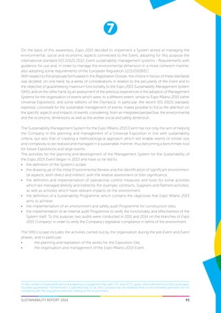 7
SUSTAINABILITY REPORT 2014 93
On the basis of this awareness, Expo 2015 decided to implement a System aimed at managing the
environmental, social and economic aspects connected to the Event, adopting for this purpose the
international standard ISO 20121:2012, Event sustainability management systems - Requirements with
guidance for use and, in order to manage the environmental dimension in a more coherent manner,
also adopting some requirements of the European Regulation 1221/2009/EC.
With respect to the proposals formulated in the Registration Dossier, the choice in favour of these standards
was dictated, on one hand, by a series of considerations in relation to the peculiarity of the Event and to
the objective of guaranteeing maximum functionality to the Expo 2015 Sustainability Management System
(SMS), and on the other hand, by an assessment of the previous experiences in the adoption of Management
Systems for the organisation of events which were, to a different extent, similar to Expo Milano 2015 (other
Universal Expositions, and some editions of the Olympics). In particular, the recent ISO 20121 standard,
expressly conceived for the sustainable management of events, makes possible to focus the attention on
the specific aspects and impacts of events, considering, from an integrated perspective, the environmental
and the economic dimensions as well as the worker social and safety dimension.
The Sustainability Management System for the Expo Milano 2015 Event has not only the aim of helping
the Company in the planning and management of a Universal Exposition in line with sustainability
criteria, but also that of creating a methodological approach which will enable events of similar size
and complexity to be realised and managed in a sustainable manner, thus becoming a benchmark tool
for future Expositions and large events.
The activities for the planning and development of the Management System for the Sustainability of
the Expo 2015 Event began in 2013 and have so far led to:
•	 the definition of the System’s scope;
•	 the drawing up of the Initial Environmental Review and the identification of significant environmen-
tal aspects, both direct and indirect, with the relative assessment of their significance;
•	 the definition and implementation of operational control measures and tools for some activities
which are managed directly and indirectly (for example, contracts, Suppliers and Partners activites),
as well as activities which have relevant impacts on the environment;
•	 the definition of a Sustainability Programme which contains the objectives that Expo Milano 2015
aims to achieve;
•	 the implementation of an environment and safety audit Programme for construction sites;
•	 the implementation of an internal audit Programme to verify the functionality and effectiveness of the
System itself. To this purpose, two audits were conducted in 2011 and 2014 on the branches of Expo
2015 Company1
in order to verify the Company’s legislative compliance in terms of the environment.
The SMS’s scope includes the activities carried out by the organisation during the pre-Event and Event
phases, and in particular:
•	 the planning and realisation of the works for the Exposition Site;
•	 the organisation and management of the Expo Milano 2015 Event.
1
In the context of these verifications, the absence of equipment that uses CFC and HCFC gases, which are harmful to the ozone layer,
has been ascertained. Furthermore it is specified that, so far, the Company has not received fines or non-monetary sanctions for not
complying with the regulations and laws relating to the environment.
 