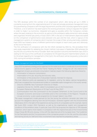 THE ENVIRONMENTAL FRAMEWORK
Expo 2015 SpA94
The SMS develops within the context of an organisation which, after being set up in 2008, is
constantly evolving from the organisational point of view and already possesses management tools
for guaranteeing compliance with the legal requirements and the other voluntary agreements signed.
Therefore, a lot of attention has been paid to the existing procedures, trying to regulate the System
in order to make it as functional, integrated and agile as possible within the Company’s context,
where the parts relating to the economic as well as to the workplace safety dimension were already
well organised. Another peculiarity of Expo 2015’s SMS is the lack of improvement objectives based
on the comparison of performance levels between one year and the next, which is typical of the
management systems of companies which maintain the scope of their activity practically unaltered.
Expo 2015 has instead a series of different performance targets to reach every year and, obviously,
at the end of the Event.
The first verification of compliance with the ISO 20121 standard by DNV-GL, the accredited third-
party body responsible for validating the chosen method, took place in September 2014 whereas the
second one occurred at the end of October. Both had a positive outcome and therefore Expo 2015 is
waiting for the issue of the certificate of compliance for the planning and implementation phases; as
for the phase regarding the management of the Event, the verification will be necessarily conducted in
2015, during the exhibition semester.
Waste management plan for the Event
Expo2015hasdefinedastrategyandanapproachtothewasteissuewhichconsideralsoitsenvironmental
and economic aspects. In line with the Theme “Feeding the Planet – Energy for Life”, the criteria for the
management of post-use and post-consumption materials respect the following objectives hierarchy:
-- minimisation of resource consumption,
-- maximisation of re-use, recycling and recovery rates,
-- minimisation of the production of discarded materials intended for disposal.
The main reference points are expressed by EU legislation, and by the relative national transpositions,
which are considered the most advanced models on sustainable waste management in the world, namely:
-- Directive 2008/98, New Framework Directive on Waste,
-- Legislative Decree No. 152/06, called Consolidated Law on the Environment,
-- European Parliament Resolutions of 20 April2
and 24 May 20123
,
-- Communication from the Commission to the European Parliament, to the Council and to the
European Economic and Social Committee and to the Committee of the Regions “Towards a
circular economy: a zero waste programme for Europe” dated 2 July 2014.
The waste management model planned for the Site during the exhibition semester also takes into
account the obligations deriving from the EIA Procedure, reviewed together with the Environmental
Observatory (EO) in the light of the experiences during events of comparable size (for example, Salone
del Gusto 2012, London 2012 Olympics), as well as the organisational, logistic and management
conditions of the exhibition areas. In particular, Expo 2015 has proposed the objective of 70% separate
collection, which seems more realistic in comparison with the original forecasts of the Environmental
Impact Study (82.3%) and, anyway, in line with the objectives set at the European level. The Guidelines
for the Participants and the Concessionaires of the companies present on the Site, and the informative
and training activity for Staff and Visitor involvement have reached the preparatory phase.
2
Revision of the sixth programme of action with regard to the environment and definition of the priorities of the seventh
programme of action with regard to the environment
3
European Parliament Resolution of 24 May 2012 on a resource-efficient Europe.
 