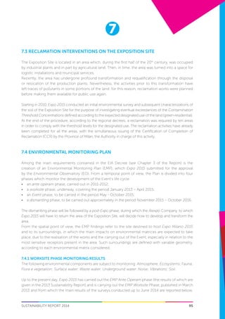 7
SUSTAINABILITY REPORT 2014 95
7.3 RECLAMATION INTERVENTIONS ON THE EXPOSITION SITE
The Exposition Site is located in an area which, during the first half of the 20th
century, was occupied
by industrial plants and in part by agricultural land. Then, in time, the area was turned into a space for
logistic installations and municipal services.
Recently, the area has undergone profound transformation and requalification through the disposal
or relocation of the production plants. Nevertheless, the activities prior to this transformation have
left traces of pollutants in some portions of the land: for this reason, reclamation works were planned
before making them available for public use again.
Starting in 2010, Expo 2015 conducted an initial environmental survey and subsequent characterizations of
the soil of the Exposition Site for the purpose of investigating eventual exceedances of the Contamination
Threshold Concentrations defined according to the expected designated use of the land (green-residential).
At the end of the procedure, according to the regional decrees, a reclamation was required by ten areas
in order to comply with the threshold levels for the designated use. The reclamation activities have already
been completed for all the areas, with the simultaneous issuing of the Certification of Completion of
Reclamation (CCR) by the Province of Milan, the Authority in charge of this activity.
7.4 Environmental Monitoring Plan
Among the main requirements contained in the EIA Decree (see Chapter 3 of the Report) is the
creation of an Environmental Monitoring Plan (EMP), which Expo 2015 submitted for the approval
by the Environmental Observatory (EO). From a temporal point of view, the Plan is divided into four
phases which monitor the development of the Event’s life cycle:
•	 an ante operam phase, carried out in 2011-2012;
•	 a worksite phase, underway, covering the period January 2013 – April 2015;
•	 an Event phase, to be carried in the period May - October 2015;
•	 a dismantling phase, to be carried out approximately in the period November 2015 – October 2016.
The dismantling phase will be followed by a post-Expo phase, during which the Arexpo Company, to which
Expo 2015 will have to return the area of the Exposition Site, will decide how to develop and transform the
area.
From the spatial point of view, the EMP findings refer to the site destined to host Expo Milano 2015
and to its surroundings, in which the main impacts on environmental matrices are expected to take
place, due to the realisation of the works and the carrying out of the Event, especially in relation to the
most sensitive receptors present in the area. Such surroundings are defined with variable geometry,
according to each environmental matrix considered.
7.4.1 WORKSITE PHASE MONITORING RESULTS
The following environmental components are subject to monitoring: Atmosphere; Ecosystems; Fauna;
Flora e vegetation; Surface water; Waste water; Underground water; Noise; Vibrations; Soil.
Up to the present day, Expo 2015 has carried out the EMP Ante Operam phase (the results of which are
given in the 2013 Sustainability Report) and is carrying out the EMP Worksite Phase, published in March
2013 and from which the main results of the surveys conducted up to June 2014 are reported below.
 