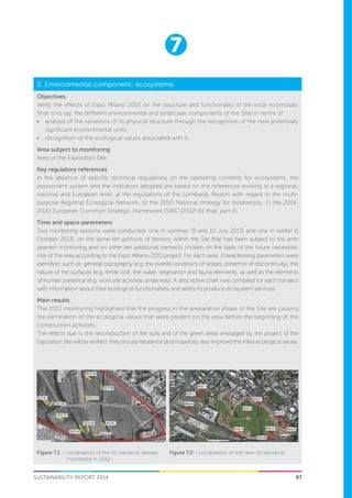 7
SUSTAINABILITY REPORT 2014 97
Objectives
Verify the effects of Expo Milano 2015 on the structure and functionality of the local ecomosaic
(that is to say, the different environmental and landscape components of the Site) in terms of:
•	 analysis of the variations of its physical structure through the recognition of the new potentially
significant environmental units;
•	 recognition of the ecological values associated with it.
Area subject to monitoring
Area of the Exposition Site.
Key regulatory references
In the absence of specific technical regulations on the operating contents for ecosystems, the
assessment system and the indicators adopted are based on the references existing at a regional,
national and European level: a) the regulations of the Lombardy Region with regard to the multi-
purpose Regional Ecological Network; b) the 2010 National strategy for biodiversity; c) the 2014-
2020 European Common Strategic Framework (SWD (2012) 61 final, part II).
Time and space parameters
Two monitoring sessions were conducted: one in summer (9 and 10 July 2013) and one in winter (1
October 2013), on the same ten portions of territory within the Site that had been subject to the ante
operam monitoring and on other ten additional transects chosen on the basis of the future naturalistic
role of the area according to the Expo Milano 2015 project. For each area, characterising parameters were
identified, such as: general topography (e.g. the overall conditions of slopes, presence of discontinuity), the
nature of the surfaces (e.g. fertile soil), the water, vegetation and fauna elements, as well as the elements
of human presence (e.g. work site activities underway). A descriptive chart was compiled for each transect
with information about their ecological functionalities and ability to produce ecosystem services.
Main results
The 2013 monitoring highlighted that the progress in the preparation phase of the Site are causing
the elimination of the ecological values that were present on the area before the beginning of the
construction activities.
The effects due to the reconstruction of the soils and of the green areas envisaged by the project of the
Exposition Site will be verified: they should rebalance (and hopefully, also improve) the initial ecological values.
2. Environmental component: ecosystems
Figure 7.2 – Localisation of the new 10 transectsFigure 7.1 – Localisation of the 10 transects already
monitored in 2012
 