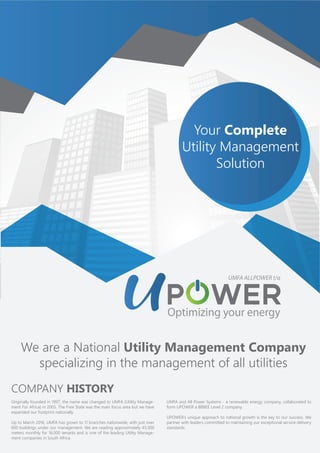 Your Complete
Utility Management
Solution
Originally founded in 1997, the name was changed to UMFA (Utility Manage-
ment For Africa) in 2005. The Free State was the main focus area but we have
expanded our footprint nationally.
Up to March 2016, UMFA has grown to 11 branches nationwide, with just over
600 buildings under our management. We are reading approximately 45,000
meters monthly for 16,000 tenants and is one of the leading Utility Manage-
ment companies in South Africa.
COMPANY HISTORY
UMFA and All Power Systems - a renewable energy company, collaborated to
form UPOWER a BBBEE Level 2 company.
UPOWER’s unique approach to national growth is the key to our success. We
partner with leaders committed to maintaining our exceptional service delivery
standards.
We are a National Utility Management Company
specializing in the management of all utilities
 