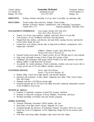 Current Address: Samantha McDaniel Permanent Address: 
111 Friendly Dr. sjmcdani@ncsu.edu 11028 Fairchase Ct. 
Raleigh, NC 27607 (412) 335-3395 Raleigh, NC 
OBJECTIVE: Seeking a business internship or co-op, where I can utilize my marketing skills. 
EDUCATION: North Carolina State University, Raleigh, North Carolina 
Bachelor of Science, Business Administration with a Marketing Concentration 
Current GPA: 3.13 Expected graduation: December 2016 
MANAGEMENT EXPERIENCE: Crew Leader, October 2011-July 2012 
Sonic Drive-Thru, Wexford, PA 
 Trained over 30 new team members, regularly supervised about 5 or 6 per shift 
 Took inventory of over 50 different food items and cups/utensils 
 Prepped front line, kitchen, cash drawers, and expo before opening the store; and then the 
reverse before closing the store 
 Learned how to be a leader, and the value in being both an effective communicator and a 
manger-type of position 
Children’s Ministry Leader, April 2009-May 2012 
Orchard Hill Church, Wexford, PA 
 Prepared weekly lesson plans for 3 church services for over 200 kids ages K-5 per weekend 
 Sang, acted, and taught on stage in front of large (50+) groups of kids 
 Challenged and encouraged small groups (about 10 kids) to use their analytical and critical 
thinking abilities to help them learn the lessons 
 Accountable for weekly attendance of kids to determine retention rates year-to-year with an 
average growth rate of 15% new children members each year 
CUSTOMER SERVICE: Server, April 2014-Present 
Sammy’s Tap & Grill, Raleigh, NC 
 Refined ability to lead well in high intensity and stressful situations 
 Interacted with consumers of other cultures originating from India, China, Korea, France, 
Italy, and Canada 
 Managed cash flows of $1200 per average night 
 Increased personal tips by 24% due to up-selling beer after conducting independent research 
on the 44 different beers on tap 
TECHNICAL SKILLS: 
 Proficient in Autodesk’s programs of AutoCAD, Inventor, and Revit 
 Proficient in Microsoft’s programs of Word, Publisher, PowerPoint, and Excel 
 Working knowledge of Terminal and some robotics programs 
OTHER ACTIVITES: 
 American Marketing Association (AMA) member, first year 
 Head Editor of my high school’s Literary Magazine for 2 years 
 Competed through the state level of Technology Students Association (TSA) for 2 years 
 Placed top 15 out of 36 applicants at First Engineering Design Day for the concrete canoe 
challenge 
 Avid tennis and rowing athlete throughout high school and some college 
