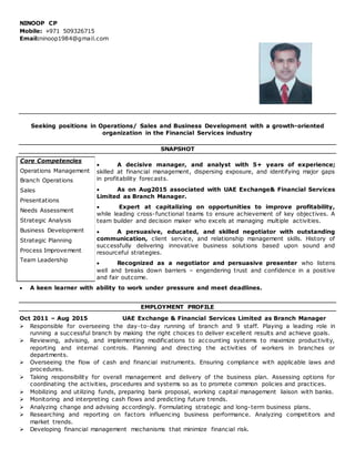 NINOOP CP
Mobile: +971 509326715
Email:ninoop1984@gmail.com
Seeking positions in Operations/ Sales and Business Development with a growth-oriented
organization in the Financial Services industry
SNAPSHOT
 A decisive manager, and analyst with 5+ years of experience;
skilled at financial management, dispersing exposure, and identifying major gaps
in profitability forecasts.
 As on Aug2015 associated with UAE Exchange& Financial Services
Limited as Branch Manager.
 Expert at capitalizing on opportunities to improve profitability,
while leading cross-functional teams to ensure achievement of key objectives. A
team builder and decision maker who excels at managing multiple activities.
 A persuasive, educated, and skilled negotiator with outstanding
communication, client service, and relationship management skills. History of
successfully delivering innovative business solutions based upon sound and
resourceful strategies.
 Recognized as a negotiator and persuasive presenter who listens
well and breaks down barriers – engendering trust and confidence in a positive
and fair outcome.
 A keen learner with ability to work under pressure and meet deadlines.
EMPLOYMENT PROFILE
Oct 2011 – Aug 2015 UAE Exchange & Financial Services Limited as Branch Manager
 Responsible for overseeing the day-to-day running of branch and 9 staff. Playing a leading role in
running a successful branch by making the right choices to deliver excellent results and achieve goals.
 Reviewing, advising, and implementing modifications to accounting systems to maximize productivity,
reporting and internal controls. Planning and directing the activities of workers in branches or
departments.
 Overseeing the flow of cash and financial instruments. Ensuring compliance with applicable laws and
procedures.
 Taking responsibility for overall management and delivery of the business plan. Assessing options for
coordinating the activities, procedures and systems so as to promote common policies and practices.
 Mobilizing and utilizing funds, preparing bank proposal, working capital management liaison with banks.
 Monitoring and interpreting cash flows and predicting future trends.
 Analyzing change and advising accordingly. Formulating strategic and long-term business plans.
 Researching and reporting on factors influencing business performance. Analyzing competitors and
market trends.
 Developing financial management mechanisms that minimize financial risk.
Core Competencies
Operations Management
Branch Operations
Sales
Presentations
Needs Assessment
Strategic Analysis
Business Development
Strategic Planning 
Process Improvement
Team Leadership
 