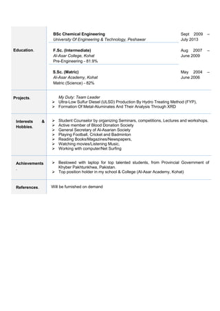 Education. 
BSc Chemical Engineering 
University Of Engineering & Technology, Peshawar 
Sept 2009 – July 2013 
F.Sc. (Intermediate) 
Al-Asar College, Kohat 
Pre-Engineering - 81.9% 
Aug 2007 – June 2009 
S.Sc. (Matric) 
Al-Asar Academy, Kohat 
 Matric (Science) - 82% 
May 2004 – June 2006 
Projects. 
My Duty: Team Leader 
 Ultra-Low Sulfur Diesel (ULSD) Production By Hydro Treating Method (FYP), 
 Formation Of Metal-Aluminates And Their Analysis Through XRD 
Interests & Hobbies. 
 Student Counselor by organizing Seminars, competitions, Lectures and workshops. 
 Active member of Blood Donation Society 
 General Secretary of Al-Asarian Society 
 Playing Football, Cricket and Badminton 
 Reading Books/Magazines/Newspapers, 
 Watching movies/Listening Music, 
 Working with computer/Net Surfing 
Achievements. 
 Bestowed with laptop for top talented students, from Provincial Government of Khyber Pakhtunkhwa, Pakistan. 
 Top position holder in my school & College (Al-Asar Academy, Kohat) 
References. 
Will be furnished on demand 