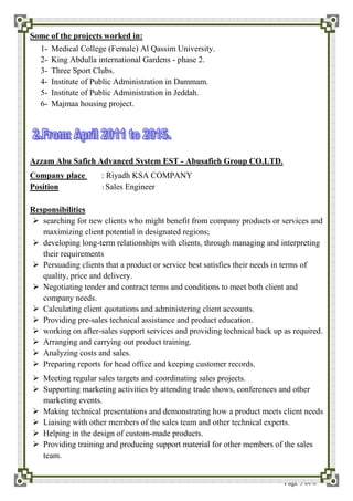 Page 3 of 6
Some of the projects worked in:
1- Medical College (Female) Al Qassim University.
2- King Abdulla international Gardens - phase 2.
3- Three Sport Clubs.
4- Institute of Public Administration in Dammam.
5- Institute of Public Administration in Jeddah.
6- Majmaa housing project.
Azzam Abu Safieh Advanced System EST - Abusafieh Group CO.LTD.
Company place : Riyadh KSA COMPANY
Position : Sales Engineer
Responsibilities
 searching for new clients who might benefit from company products or services and
maximizing client potential in designated regions;
 developing long-term relationships with clients, through managing and interpreting
their requirements
 Persuading clients that a product or service best satisfies their needs in terms of
quality, price and delivery.
 Negotiating tender and contract terms and conditions to meet both client and
company needs.
 Calculating client quotations and administering client accounts.
 Providing pre-sales technical assistance and product education.
 working on after-sales support services and providing technical back up as required.
 Arranging and carrying out product training.
 Analyzing costs and sales.
 Preparing reports for head office and keeping customer records.
 Meeting regular sales targets and coordinating sales projects.
 Supporting marketing activities by attending trade shows, conferences and other
marketing events.
 Making technical presentations and demonstrating how a product meets client needs
 Liaising with other members of the sales team and other technical experts.
 Helping in the design of custom-made products.
 Providing training and producing support material for other members of the sales
team.
 