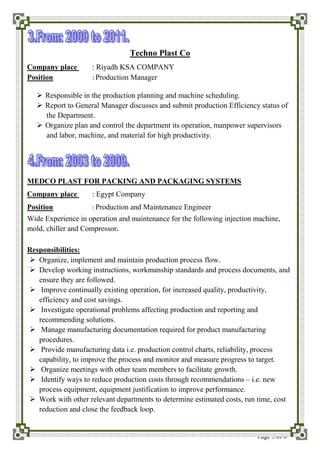 Page 5 of 6
Techno Plast Co
Company place : Riyadh KSA COMPANY
Position : Production Manager
 Responsible in the production planning and machine scheduling.
 Report to General Manager discusses and submit production Efficiency status of
the Department.
 Organize plan and control the department its operation, manpower supervisors
and labor, machine, and material for high productivity.
MEDCO PLAST FOR PACKING AND PACKAGING SYSTEMS
Company place : Egypt Company
Position : Production and Maintenance Engineer
Wide Experience in operation and maintenance for the following injection machine,
mold, chiller and Compressor.
Responsibilities:
 Organize, implement and maintain production process flow.
 Develop working instructions, workmanship standards and process documents, and
ensure they are followed.
 Improve continually existing operation, for increased quality, productivity,
efficiency and cost savings.
 Investigate operational problems affecting production and reporting and
recommending solutions.
 Manage manufacturing documentation required for product manufacturing
procedures.
 Provide manufacturing data i.e. production control charts, reliability, process
capability, to improve the process and monitor and measure progress to target.
 Organize meetings with other team members to facilitate growth.
 Identify ways to reduce production costs through recommendations – i.e. new
process equipment, equipment justification to improve performance.
 Work with other relevant departments to determine estimated costs, run time, cost
reduction and close the feedback loop.
 