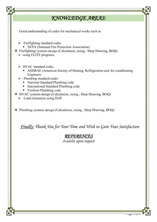 Page 6 of 6
KNOWLEDGE AREAS:
Good understanding of codes for mechanical works such as
 Firefighting standard codes
 NFPA (National Fire Protection Association)
 Firefighting systems design (Calculation, sizing , Shop Drawing, BOQ)
 using ELITE programs
 HVAC standard codes
 ASHRAE (American Society of Heating, Refrigeration and Air conditioning
Engineers
 Plumbing standard codes
 National Standard Plumbing code
 International Standard Plumbing code
 Uniform Plumbing cods
 HVAC systems design (Calculation, sizing , Shop Drawing, BOQ)
 Load estimation using HAP
 Plumbing systems design (Calculation, sizing , Shop Drawing, BOQ)
FFiinnaallllyy:: Thank You for Your Time and Wish to Gain Your Satisfaction
REFERENCES
Available upon request
 