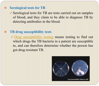 Serological tests for TB
 Serological tests for TB are tests carried out on samples
of blood, and they claim to be able to diagnose TB by
detecting antibodies in the blood.
 TB drug susceptibility tests
 Drug susceptibility testing means testing to find out
which drugs the TB bacteria in a patient are susceptible
to, and can therefore determine whether the person has
got drug resistant TB.
 