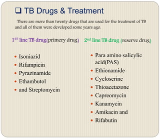  TB Drugs & Treatment
There are more than twenty drugs that are used for the treatment of TB
and all of them were developed some years ago.
1ST line TB drug(primery drug) 2nd line TB drug (reserve drug)
 Isoniazid
 Rifampicin
 Pyrazinamide
 Ethambutol
 and Streptomycin
 Para amino salicylic
acid(PAS)
 Ethionamide
 Cycloserine
 Thioacetazone
 Capreomycin
 Kanamycin
 Amikacin and
 Rifabutin
 
