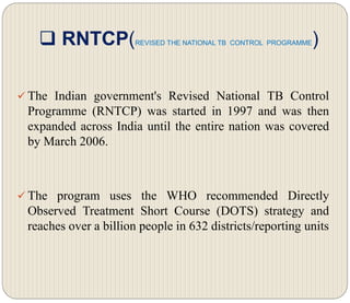  RNTCP(REVISED THE NATIONAL TB CONTROL PROGRAMME)
 The Indian government's Revised National TB Control
Programme (RNTCP) was started in 1997 and was then
expanded across India until the entire nation was covered
by March 2006.
 The program uses the WHO recommended Directly
Observed Treatment Short Course (DOTS) strategy and
reaches over a billion people in 632 districts/reporting units
 