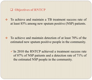  Objectives of RNTCP
 To achieve and maintain a TB treatment success rate of
at least 85% among new sputum positive (NSP) patients.
 To achieve and maintain detection of at least 70% of the
estimated new sputum positive people in the community.
 In 2010 the RNTCP achieved a treatment success rate
of 87% of NSP patients and a detection rate of 71% of
the estimated NSP people in the community.
 