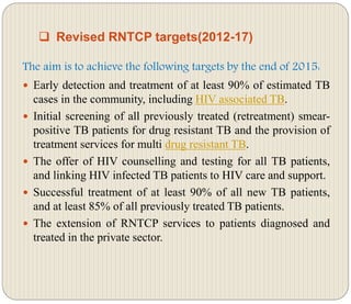  Revised RNTCP targets(2012-17)
The aim is to achieve the following targets by the end of 2015:
 Early detection and treatment of at least 90% of estimated TB
cases in the community, including HIV associated TB.
 Initial screening of all previously treated (retreatment) smear-
positive TB patients for drug resistant TB and the provision of
treatment services for multi drug resistant TB.
 The offer of HIV counselling and testing for all TB patients,
and linking HIV infected TB patients to HIV care and support.
 Successful treatment of at least 90% of all new TB patients,
and at least 85% of all previously treated TB patients.
 The extension of RNTCP services to patients diagnosed and
treated in the private sector.
 